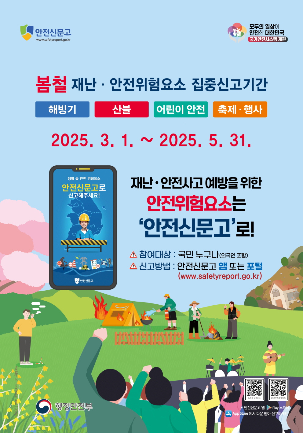 안전신문고 모두의 일상이 안전한 대한민국 국가안전시스템 개편
봄철 재난 안전위험요소 집중신고기간 해빙기 산불 어린이 안전 축제 행사
2025년 3월 1일부터 2025년 5월 31일까지
생활 속 안전 위험요소 안전신문고로 신고해주세요 재난안전사고 예방을 위한 안전위험요소는 안전신문고로 참여대상 국민 누구나 외국인 포함 신고방법 안전신문고 앱 또는 포털 더블유더블유더블유 점 세이프티리포트점 지오 점 케이알