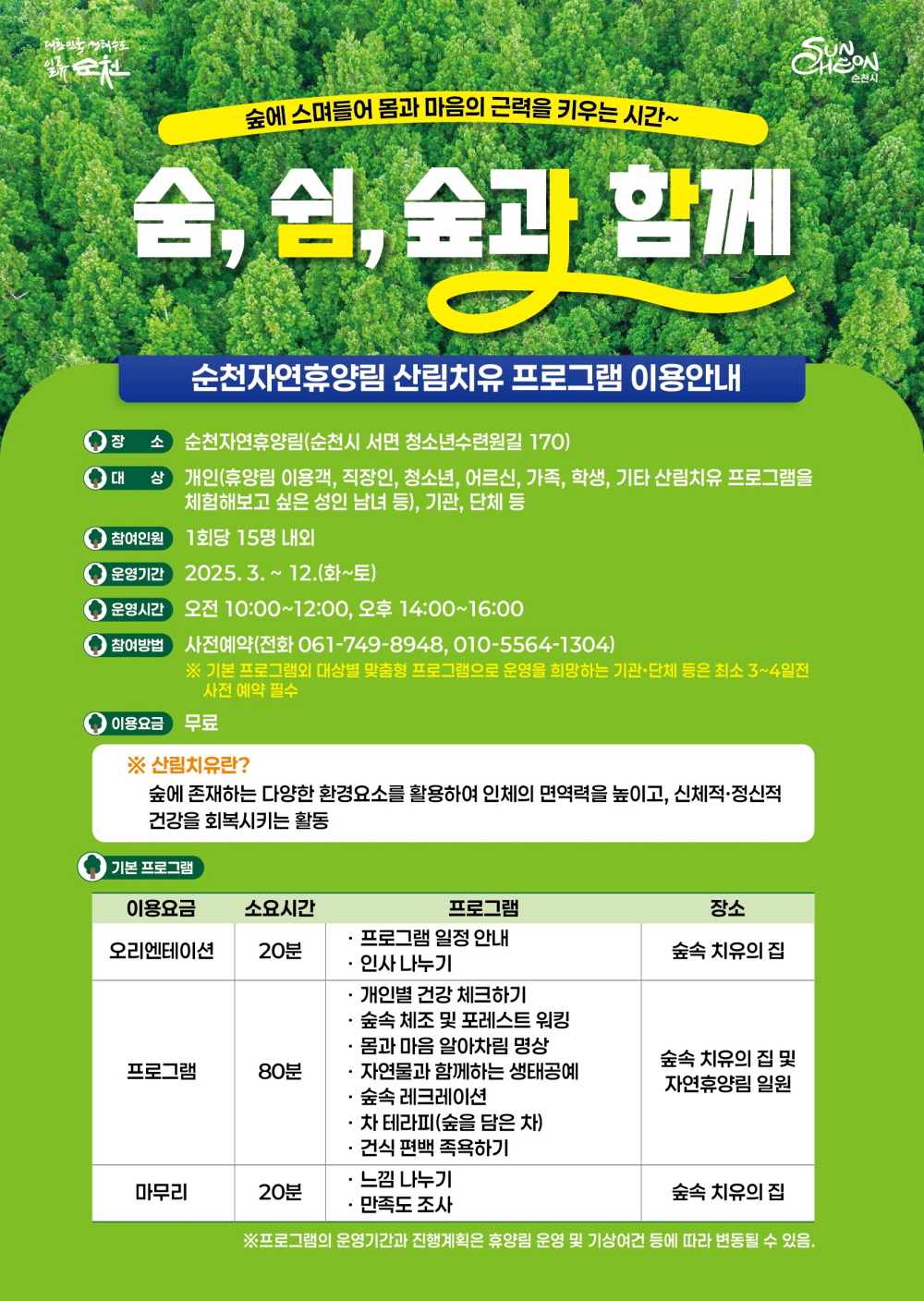 대한민국 생태수도 일류순천 숲에 스며들어 몸과 마음의 근력을 키우는 시간 숨 쉼 숲과 함께 순천자연휴양림 산림치유 프로그램 이용안내 장소 순천자연휴양림 순천시 서면 청소년수련원길 170 대상 개인 휴양림 이용객 직장인 청소년 어르신 가족 학생 기타 산림치유 프로그램을 체험해보고 싶은 성인 남녀 등 기관 단체 등 참여인원 1회당 15명 내외 운영기간 2025년 3월부터 12월 화에서 토 운영시간 오전 10시부터 12시 오후 14시부터 16시 참여방법 사전예약 전화 061 749 8948 010 5564 1304 기본 프로그램 외 대상별 맞춤형 프로그램으로 운영을 희망하는 기관 단체 등은 최소 3 4 일전 사전 예약 필수 이용요금 무료 산림치유 란 숲에 존재하는 다양한 환경요소를 활용하여 인체의 면역력을 높이고 신체적 정신적 건강을 회복시키는 활동 기본프로그램 이용요금 오리엔테이션 소요시간 20분 프로그램 프로그램 일정안내 인사나누기 장소 숲속 치유의 집 이용요금 프로그램 소요시간 80분 개인별 건강체크하기 숲속체조 및 포레스트 워킹 몸과 마음 알아찰미 명상 자연물과 함께하는 생태공예 숲속 레크레이션 차 테라피 숲을 담은 차 건식 편백 족욕하기 장소 숲속 치유의 집 및 자연휴양림 일원 이용요금 마무리 소요시간 20 분 프로그램 느낌나누기 만족도 조사 장소 숲속 치유의 집