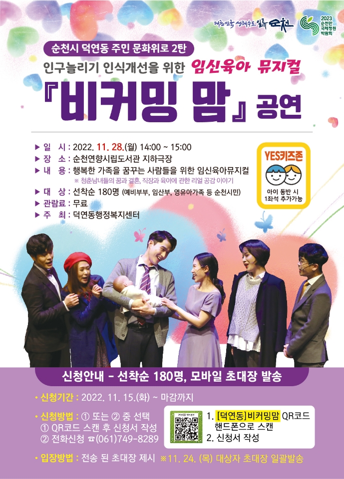 순천시 덕연동 주민 문화위로 2탄
인구늘리기 인식개선을 위한 임신육아 뮤지컬
비커밍 맘 공연
YES 키즈존 아동 동반시 1좌석 추가가능
일시 2022.11.28.(월) 14시부터 15시
장소 순천연향시립도서관 지하극장
내용 행복한 가족을 꿈꾸는 사람들을 위한 임신육아뮤지컬
별표 청춘남녀들의 꿈과 결혼, 직장과 육아에 관한 리얼 공감 이야기
대상 선착순 180명(예비부부, 임산부, 영유아가족 등 순천시민)
관람료 무료
주최 덕연동 행정복지센터
신청안내 선착순 180명 모바일 초대상 발송
신청기간 2022.11.15.(화)부터 마감까지
신청방법 일 QR코드 스캔 후 신청서 작성 이 전화신청 061-749-8289
입장방법 전송된 초대장 제시 별표11.24.(목) 대상자 초대장 일괄발송