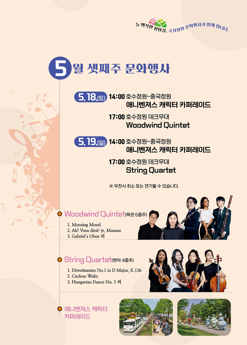 늘 행복한 정원길, 국가정원 문화행사가 함께 합니다.
5월 셋째주 문화행사
5.18.(토) 14시 호수정원-중국정원 애니벤져스 캐릭터 카퍼레이드
17시 호수정원 데크무대 Woodwind Quintet
5.19.(일) 14시 호수정원-중국정원 애니벤져스 캐릭터 카퍼레이드
17시 호수정원 데크무대 String Quartet
우천시 취소 또는 연기될 수 있습니다.
Woodwind Quintet(목관 5중주)
1. Morning Mood
2. Ah Vous diral-je, Maman
3. Gabriels Oboe외
String Quartet(현악 4중)
1. Divertimento No.1 in D Major, K.136
2. Cuckoo Waltz
3. Hungarian Dance No.5 외
애니벤져스 캐릭터 카퍼레이드