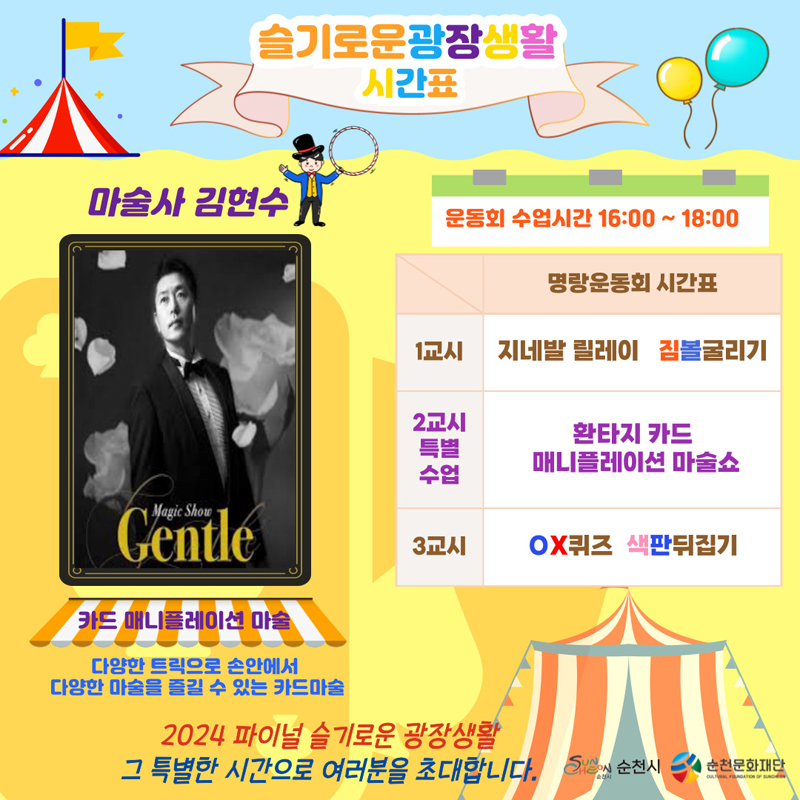 슬기로운광장생활
시간표
마술사 김현수 카드 매니플레이션 마술
다양한 트릭으로 손안에서 다양한 마술을 즐길 수 있는 카드마술
운동회 수업시간 16시-18시
명량운동회 시간표
1교시 지네발릴레이 짐볼굴리기
2교시 특별수업 환타지 카드 매니플레이션 마술쇼
3교시 OX퀴즈 색판뒤집기
2024 파이널 슬기로운 광장생활 그 특별한 시간으로 여러분을 초대합니다