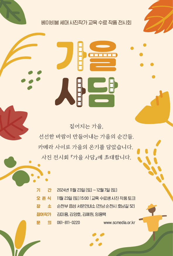 베이비붐 세대 사진작가 교육 수료 작품 전시회
가을사담
짙어지는 가을, 선선한 바람이 만들어내는 가을의 순간들
카메라 사이로 가을의 온기를 담았습니다.
사진 전시회 가을사담에 초대합니다
기간 2024년 11월23일(토)-12월7일(토)
오픈식 11월23일(토) 15시 교육 수료생 사진 작품 토크
장소 순천부 읍성 서문안내소 (전남 순천시 호남길 52)
참여작가 김미용, 김양호, 김혜원, 임용택
문의 061-811-0220 www.scmedia.or.kr