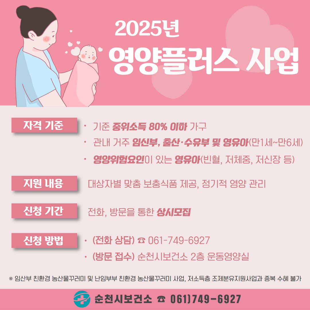 2025년 영양플러스 사업
자격기준 기준 중위소득 80퍼센트 이하 가구 관내거주 임신부 출산 수유부 및 영유아 만1세에서 만6세 영양위험요인이 있는 영유아 빈혈 저체중 저신장 등
지원내용 대상자별 맟춤 보충식품 제공 정기적 영양관리
신청기간 전화 방문을 통한 상시모집
신청방법 전화상담 061에 749에 6927 방문접수 순천시 보건소 2층 운동영양실
임신부 친환경 농산물꾸러미 및 난임부부 친환경 농산물 꾸러미 사업 저소득층 조제분유지원사업과 중복 수혜 불가
순천시 보건소 061 749에 6927