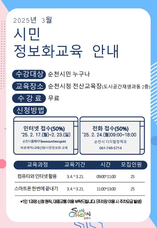 2025년 3월 시민 정보화교육 안내
수강대상 순천시민 누구나
교육장소 순천시청 전산교육장 도시공간재생과동 2층
수강료 무료
신청방법 인터넷접수 50퍼센트이며 기간은 25년 2월 17일 월요일 부터 2월 23일 일요일까지 순천시 홈페이지 바료예약 교육신청 시민정보화 교육에서 신청
전화접수 50퍼센트이며 기간은 2월 24일 월요일 오전 9시부터 오후 6시까지이며 순천시 디지털정책과 061에 749에 5714번
교육과정은 첫번째 컴퓨터와 인터넷활용 기간은 3월 4일부터 3월 21일 시간은 오전 9시부터 오전 11시까지 모집인원은 25명
두번째 스마트폰 한번에 끝내 기간은 3월 4일부터 3월 21일 시간은 오전 11시부터 오후 1시까지 모집인원은 25명
1인 1과정 신청 원칙이며 대중교통 이용 부탁드립니다 주차장 이용 시 주차요금 발생