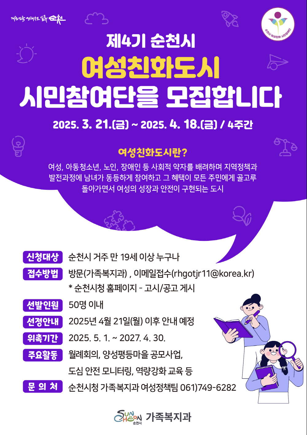 대한민국생태수도 일류순천 제4기 순천시 여성친화도시 시민참여단을 모집합니다 2025년 3월 21일 금부터 2025년 4월 18일 금 4주간 여성친화도시란 여성 아동청소년 노인 장애인 등 사회적 약자를 배려하며 지역정책과 발전과정에 남녀가 동등하게 참여하고 그 혜택이 모든 주민에게 골고루 돌아가면서 여성의 성장과 안전이 구현되는 도시 신청대상 순천시 거주 만 19세 이상 누구나 접수방법 방문 가족복지과 이메일 접수 알에이치 지오시제이알 11 골뱅이 코리아 점 케이알 순천시청 홈페이지 고시공고 게시 선발인원 50명 이내 선정안내 2025년 4월 21일 월 이후 안내 예정 위촉기간 2025년 5월 1일부터 2027년 4월 30일 주요활동 월례회의 양성평등마을 공모사업 도심 안전 모니터링 역량 강화 교육 등 문의처 순천시청 가족복지과 여성정책팀 061 749 6282 가족복지과