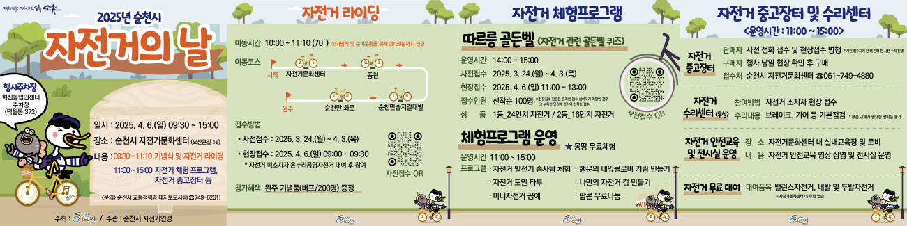 대한민국생태수도 일류 순천 2025년 순천시 자전거의 날 행사주차장 혁신농업인센터 주차장 덕월동 372 일시 2025년 4월 6일 일 9시 30부터 15시 장소 순천시 자전거 문화센터 오산큰길 18 내용 9시 30부터 11시 10 기념식 및 자전거 라이딩 11시부터 15시 자전거 체험 프로그램 자전거 중고장터 등 문의 순천시 교통정책과 대자보도시팀 749 6201 주최 순천시 주관 순천시 자전거 연맹
자전거 라이딩 이동시간 10시부터 11시 10 70분 기념식 및 준비운동을 위해 9시 30분까지 집결 이동코스 시작 자전거 문화센터 동천 순천만습지 갈대밭 순천만 화포 완주 접수방법 사전접수 2025년 3월 24일 월요일부터 4월 3일 목 현장접수 2025년 4월 6일 일 9시부터 9시 30 자전거 미소지자 온누리 공영자전거 대여 후 참여 참가혜택 완주 기념품 버프 200명 증정 사전접수 큐알
자전거 체험 프로그램 따르릉 골든벨 자전거 관련골든벨 퀴즈 운영시간 14시부터 15시 사전접수 2025년 3월 24일 월요일부터 4월 3일 목 현장접수 2025 4월 6일 11시부터 14시 접수인원 선착순 100명 현장접수 인원은 온라인 접수 참여자가 미달인 경우 그 부족한 인원에 한하여 선착순 접수 1등 24인치 자전거 2등 15인치 자전거 사전접수 큐알 체험프로그램 운영 운영시간 11시부터 15시 몽땅 무료체험 프로그램 자전거 발전기 솜사탕 체험 행운의 네잎클로버 키링 만들기 자전거 도안 타투 나만의 자전거 컵 만들기 미니 자전거 공예 팝콘 무료나눔
자전거 중고장터 및 수리센터 운영시간 11시부터 15시 자전거 중고장터 판매자 사전 전화 접수 및 현장접수 병행 사전 접수자에 한해 판매 전 사전 수리 진행 구매자 행사 당일 현장확인 후 구매 접수처 순천시 자전거 문화센터 061 749 4880 자전거 수리센터 무상 참여방법 자전거 소지자 현정접수 수리내용 브레이크 기어 등 기본점검 부품교체가 필요한 정비는 불가 자전거 안전교육 및 전시실 운영 장소 자전거 문화센터 내 실내교육장 및 로비 내용 자전거 안전교육 영상 상영 및 전시실 운영 자전거 무료 대여 대여품복 밸런스 자전거 네발 및 두발 자전거 자전거 문화센터 내 주행연습