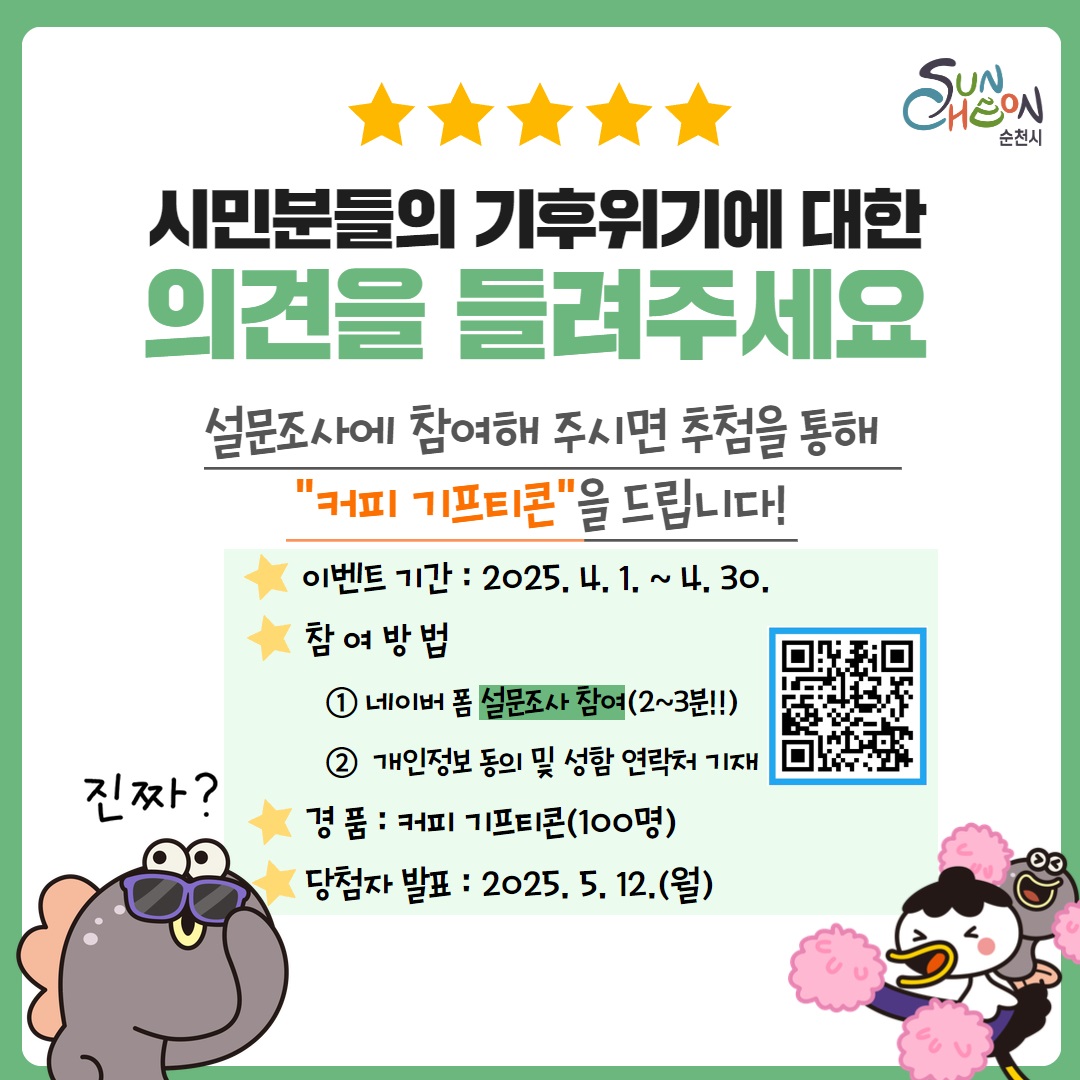 순천시 시민분들의 기후위기에 대한 의견을 들려주세요 설문조사에 참여해 주시면 추첨을 통해 커피 기프티콘을 드립니다 이벤트기간 2025년 4월 1일부터 4월 30일 참여방법 네이버폼 설문조사 참여 2 3 분 개인정보 동의 및 성함 연락처 기재 경품 커피기프티콘 100명 당첨자 발표 2025년 5월 12일 진짜