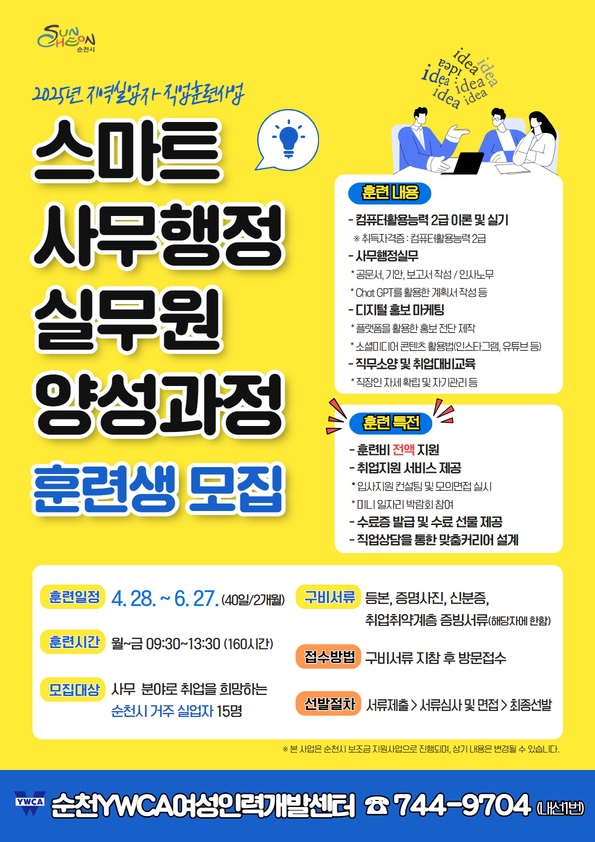 2025년 지역실업자 직업훈련사업 스마트 사무행정 실무원 양성과정 훈련생 모집 훈련내용 컴퓨터 활용능력 2급 이론 및 실기 취득자격증 컴퓨터활용능력 2급 사무행정 실무 공문서 기안 보고서작성 인사노무 챗지피티를 활용한 계획서 작성 등 디지털 홍보 마케팅 플랫폼을 활용한 홍보전단 제작 소셜미디어 콘텐츠 활용법 인스타그램 유튜브 등 직무소양 및 취업대비 교육 직장인 자세 확립 및 자기관리 등 훈련특전 훈련비 전액 지원 취업지원 서비스 제공 입사지원 컨설팅 및 모의면접 실시 미니 일자리 박람회 참여 수료증 발급 및 수료 선물 제공 직업상담을 통한 맞춤 커리어 설계 훈련일정 4월 28일부터 6월 27일 40일 2개월 훈련시간 월부터 금 9시 30부터 13시 30 160시간 모집대상 사무분야로 취업을 희망하는 순천시 거주 실업자 15명 구비서류 등본 증명사진 신분증 취업취약계층 증빙서류 해당자에 한함 접수방법 구비서류 지참 후 방문접수 선발절차 서류제출 서류심사 및 면접 최종선발 본 사업은 순천시 보조금 지원사업으로 진행되며 상기 내용은 변경될 수 있습니다 순천 와이더블유시에이 여성인력개발센터 744 9704 내선1번