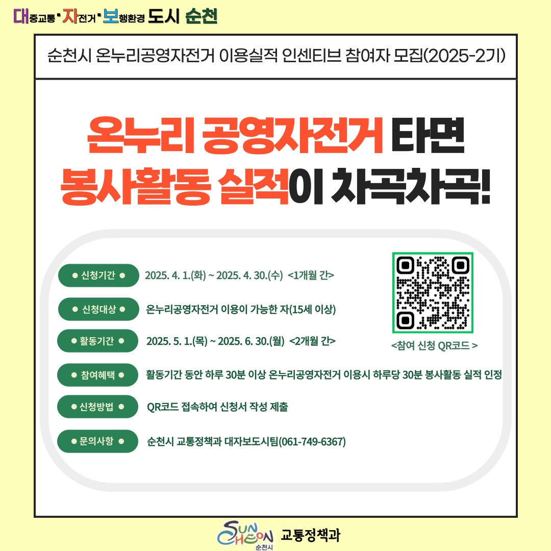 대중교통 자전거 보행환경 도시 순천 순천시 온누리공영자전거 이용실적 인센티브 참여자 모집 2025다시 2기 온누리 공영자전거 타면 봉사활동 실적이 차곡차곡 신청기간 2025년 4월 1일 화부터 2025년 4월 30일 수 1개월간 신청대상 온누리 공영자전거 이용이 가능한자 15세 이상 활동기간 2025년 5월 1일 목부터 2025년 6월 30일 월 2개월간 참여혜택 활동기간 동안 하루 30분 이상 온누리 공영자전거 이용시 하루당 30분 봉사활동 실적 인정 신청방법 큐알코드 접속하여 신청서 제출 문의사항 순천시 교통정책과 대자보 도시팀 061 749 6367 참여신청 큐알코드 순천시 교통정책과