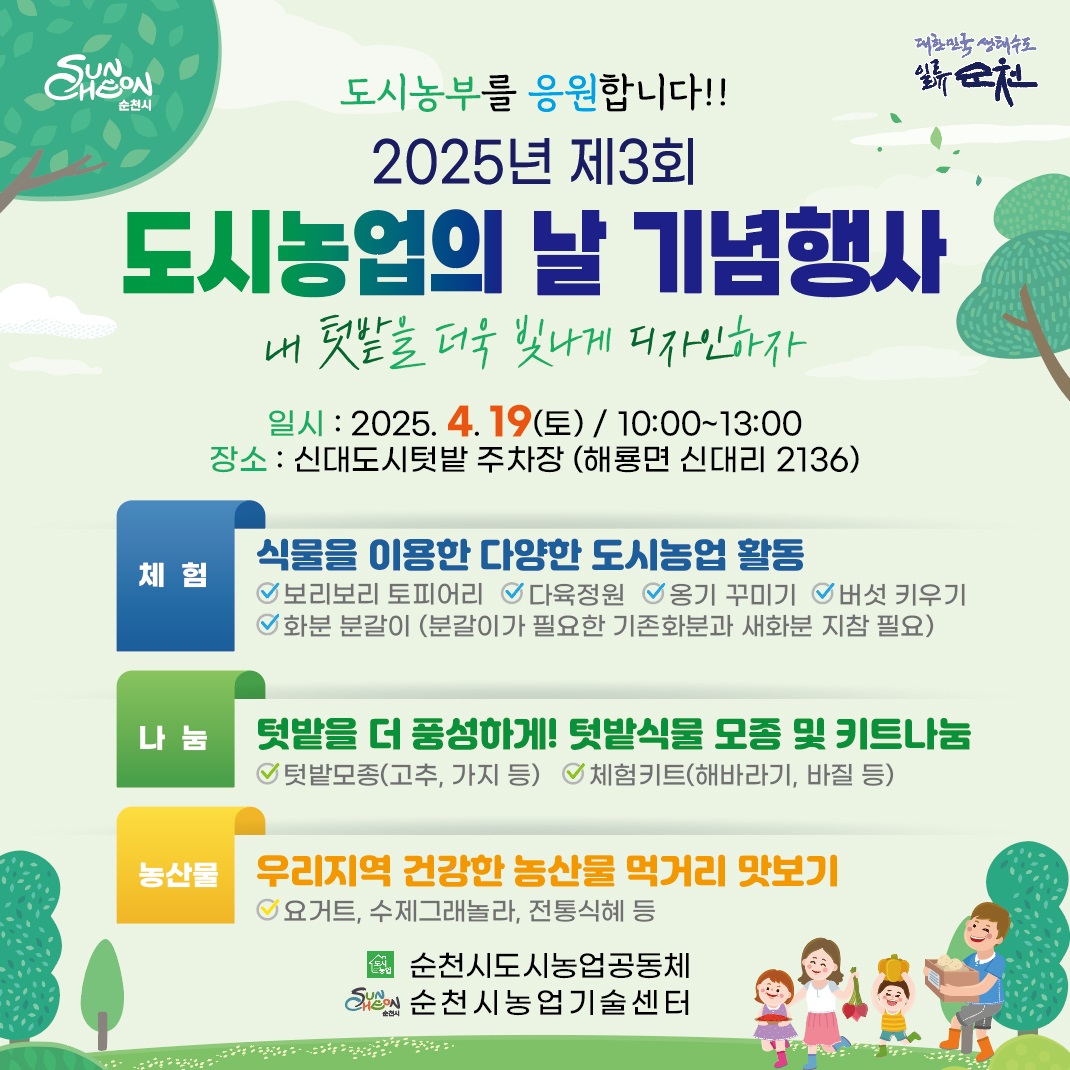 순천시 대한민국 생태수도 일류순천 도시농부를 응원합니다 2025년 제3회 도시농업의 날 기념행사 내 텃밭을 더욱 빛나게 디자인 하자 일시 2025년 4월 19일 토 10시부터 13시 장소 신대도시텃밭 주차장 해룡면 신대리 2136 체험 식물을 이용한 다양한 도시농업 활동 보리보리 토피어리 다육정원 옹기 꾸미기 버섯 키우기 화분 분갈이 분갈이가 필요한 기존 화분과 새 화분 지참필요 나눔 텃밭을 더 풍성하게 텃밭식물 모종 및 키트 나눔 텃밭모종 고추 가지 등 체험키트 해바라기 바질 등 농산물 우리지역 건강한 농산물 먹거리 맛보기 요거트 수제그래놀라 전통식혜 등 순천시도시농업공동체 순천시농업기술센터