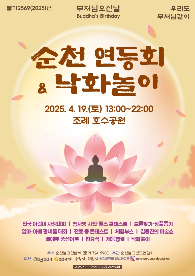 불기2569 2025년 부처님 오신날 우리도 부처님같이 순천 연등회 낙회놀이 2025년 4월 19일 토요일 13시부터 22시 조쳬 호수공원 전국 어린이 사생대회 행사장 사진 릴스 콘테스트 보물찾기 상품뽑기 엄마아빠 팔씨름 대회 전통 등 콘테스트 체험부스 김웅진의 마술쇼 삐에로 풍선아트 법요식 제등행렬 낙화놀이 주최 순천불교연합회 문의 724 5988 주관 순천불교신도연합회 후원 순천시 순천시의회 송광사 화엄사 순천연등회 인스타그램 순천 연등회 2025년도 순천시 보조금 지원사업
