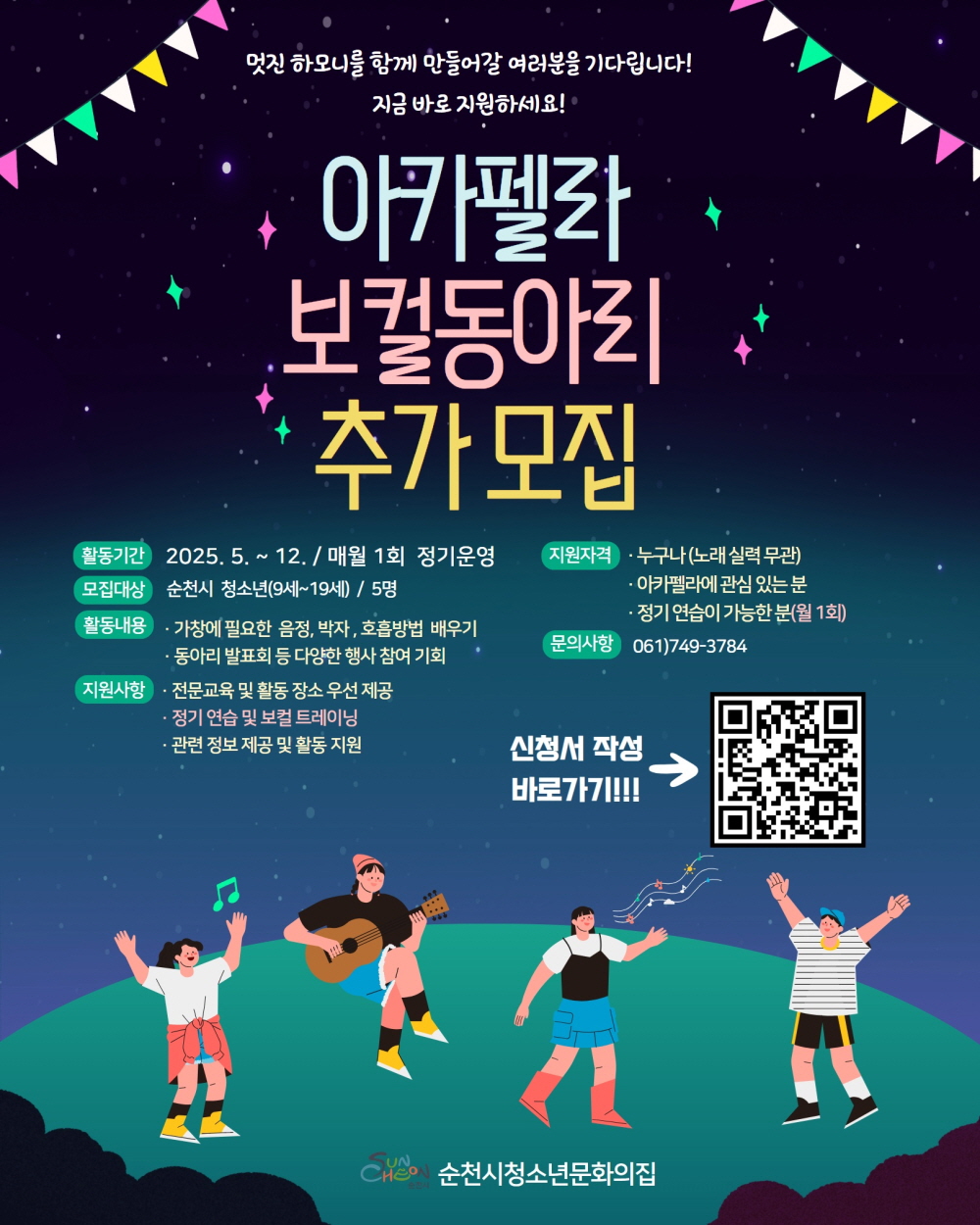 멋진 하모니를 함께 만들어갈 여러분을 기다립니다 지금 바로 지원하세요 아카펠라 보컬동아리 추가모집 활동기간 2025년 5월부터 12월 매월 1회 정기운영 모집대상 순천시 청소년 9세부터 19세 5명 활동내용 가창에 필요한 음정 박자 호흡방법 배우기 동아리 발표회 등 다양한 행사 참여 기회 지원사항 전문교육 및 활동장소 우선 제공 정기연습 및 보컬트레이닝 관련정보 제공 및 활동지원 지원자격 누구나 노래실력 무관 아카펠라에 관심있는 분 정기연습이 가능한 분 월 1회 문의사항 061 749 3784 신청서 바로가기 순천시 청소년 문화의집