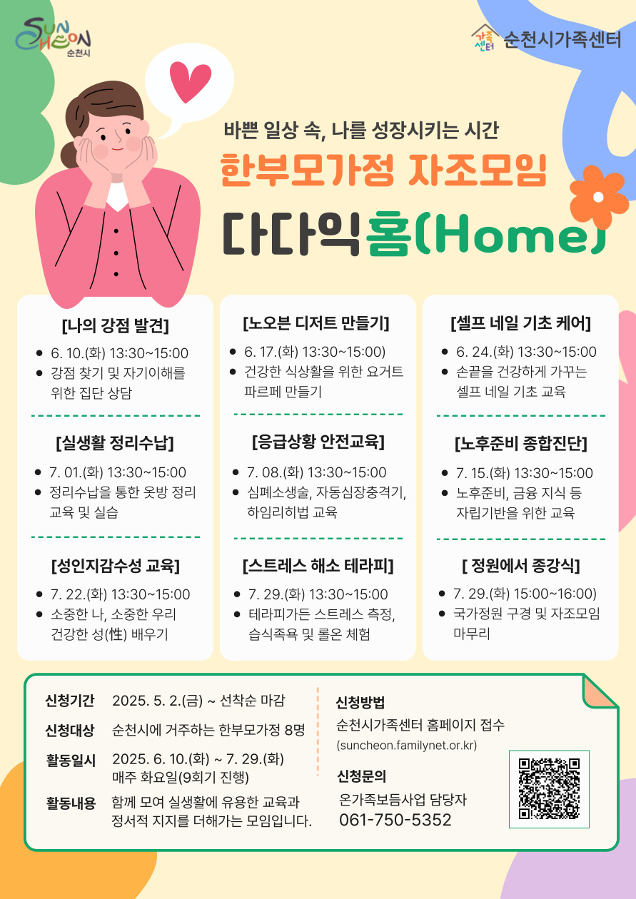 순천시가족센터
바쁜 일상 속, 나를 성장시키는 시간
한부모가정 자조모임
다다익홈
나의 강점 발견 6월 10일 화요일 13시 30분부터 15시까지 강점 찾기 및 자기이해를 위한 집단 상담
노오븐 디저트 만들기 6월 17일 화요일 13시 30분부터 15시까지 건강한 식상활을 위한 요거트 파르페 만들기
셀프 네일 기초 케어 6월 24일 화요일 13시 30분부터 15시까지 손끝을 건강하게 가꾸는 셀프 네일 기초 교육
실생활 정리 수납 7월 1일 화요일 13시 30분부터 15시까지 정리수납을 통한 옷방 정리 교육 및 실습
응급상황 안전교육 7월 8일 화요일 13시 30분부터 15시까지 심폐소생술, 자동심장충격기, 하임리히법 교육
노후준비 종합진단 7월 15일 화요일 13시 30분부터 15시까지 노후준비, 금융 지식 등 자립기반을 위한 교육
성인지감수성 교육 7월 22일 화요일 13시 30분부터 15시까지 소중한 나, 소중한 우리 건강한 성 배우기
스트레스 해소 테라피 7월 29일 화요일 13시 30분부터 15시까지 테라피가든 스트레스 측정, 습식족욕 및 롤온 체험
정원에서 종강식 7월 29일 화요일 15시부터 16시까지 국가정원 구경 및 자조모임 마무리
신청기간 2025년 5월 2일 금요일 부터 선착순 마감
신청대상 순천시에 거주하는 한부모가정 8명
활동일시 2025년 6월 10일 화요일부터 7월 29일 화요일까지 매주 화요일 9회기 진행
활동내용 함께 모여 실생활에 유용한 교육과 정서적 지지를 더해가는 모임입니다
신청방법 순천시 가족센터 홈페이지 접수
신청문의 온가족보듬사업 담당자 0617505352