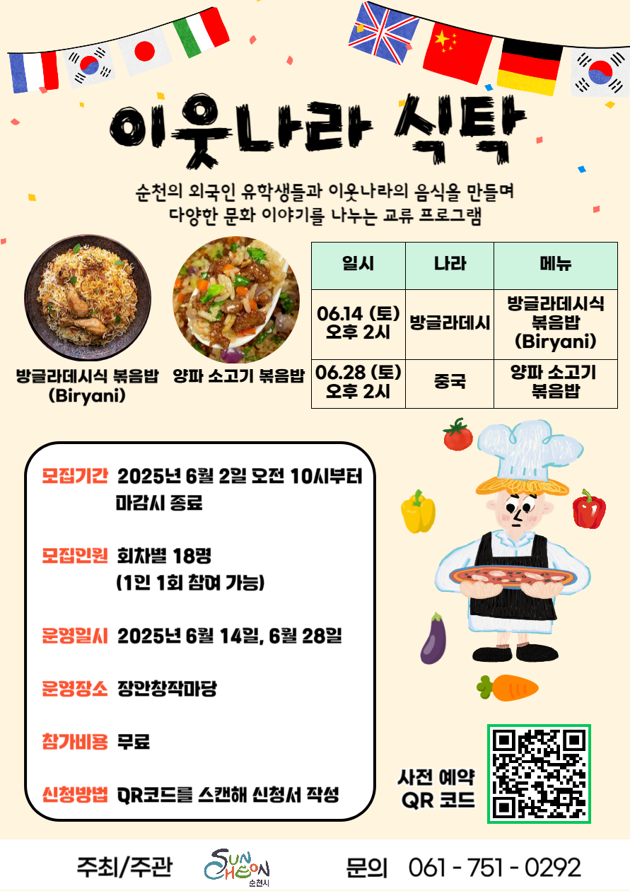 이웃나라 식탁 순천의 외국인 유학생들과 이웃나라의 음식을 만들며 다양한 문화이야기를 나누는 교류 프로그램 방글라데시식 볶음밥비르야니 양파소고기 볶음밥 일시 6월 14일 토 오후 2시 나라 방글라데시 메뉴 방글라데시식 볶음밥 비르야니 일시 6월 28일 토 오후 2시 나라 중국 메뉴 양파 소고기 볶음밥 모집기간 2025년 6월 2일 오전 10시부터 마감시 종료 모집인원 회차별 18명 1인 1회 참여가능 운영일시 2025년 6월 14일 6월 28일 운영장소 장안창작마당 참가비용 무료 신청방법 큐알코드를 스캔해 신청서 작성 사전예약 큐알코드 주최 주관 순천시 문의 061 751 0292