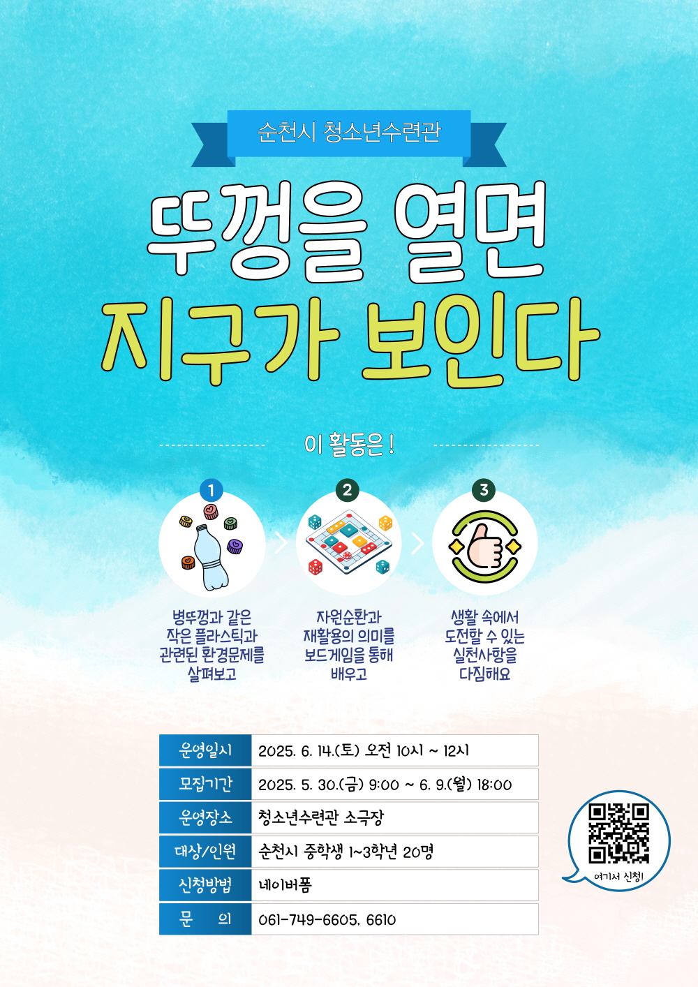순천시 청소년수련관 뚜껑을 열면 지구가 보인다 이 활동은 1 병뚜ᄁᅠᆼ과 같은 작은 플라스틱과 관련된 환경분제를 살펴보고 2 자원순환과 재활용의 의미를 보드게임을 통해 배우고 3 생활속에서 도전할 수 있는 실천사항을 다짐해요 운영일시 2025년 6월 14일 토 오전 10시부터 12시 모집기간 2025년 5월 30일 금 9시부터 6월 9일 월 18시 운영장소 청소년 수련관 소극장 대상 인원 순천시 중학생 1에서 3학년 20명 신청방법 네이버폼 문의 061 749 6605 6610 여기서 신청