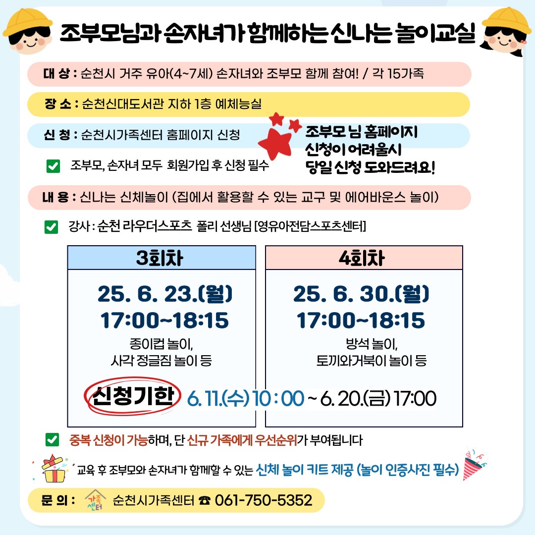 조부모님과 손자녀가 함께하는 신나는 놀이교실 대상 순천시 거주 유아 4에서 7세 손자녀와 조부모 함께 참여 각 15가족 장소 순천신대도서관 지하 1층 예체능실 신청 순천시가족센터 홈페이지 신청 조부모 손자녀 모두 회원가입후 신청 필수 조부모님 홈페이지 신청이 어려울 시 당일 신청 도와드려요 내용 신나는 신체놀이 집에서 활용할 수 있는 교구 및 에어바운스 놀이 강사 순천 라우더스포츠 폴리선생님 영우아 전담 스포츠 센터 3회차 25년 6월 23일 월 17시부터 18시 15 종이컵놀이 사각 정글짐 놀이 등 4회차 25년 6월 30일 월 17시부터 18시 15 방석놀이 토끼와 거북이 놀이 등 신청기한 6월 11일 수 10시부터 6월 20일 금 17시 중복신청이 가능하며 단 신규가족에게 우선순위가 부여됩니다 교육 후 조부모와 손자녀가 함께할 수 있는 신체놀이 키트 제공 놀이 인증사진 필수 문의 순천시 가족센터 061 750 5352