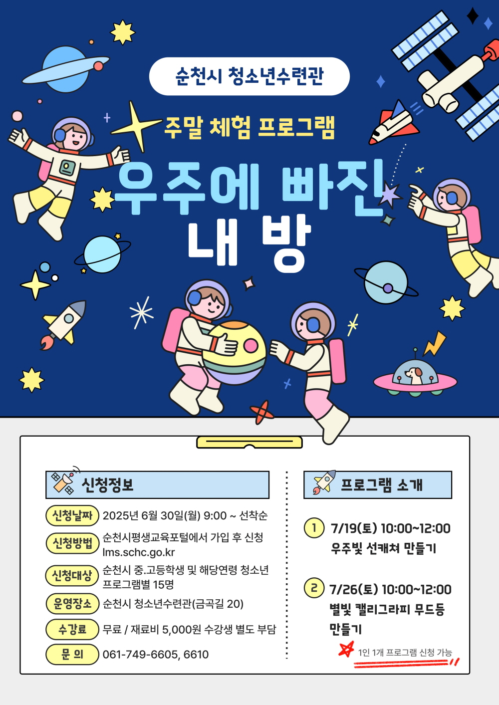 순천시 청소년수련관 주말체험프로그램 우주에 빠진 내 방 신청정보 신청날짜 2025년 6월 30일 월 9시부터 선착순 신청방법 순천시평생교육포털에서 가입 후 신청 엘엠에스 점 에스씨에이치씨 점 지오 점 케이알 신청대상 순천시 중고등학생 및 해당연령 청소는 프로그램별 15명 운영장소 순천시 청소년수련관 금곡길 20 수강료 무료 재료비 오천원 수강생 별도부담 문의 061 749 6605 6610 프로그램 소개 1 7월 19일 토 10시부터 12시 우주빛 선캐쳐 만들기 2 7월 26일 토 10시부터 12시 별빛 캘리그라피 무드등 만들기 1인 1개 프로그램 신청가능