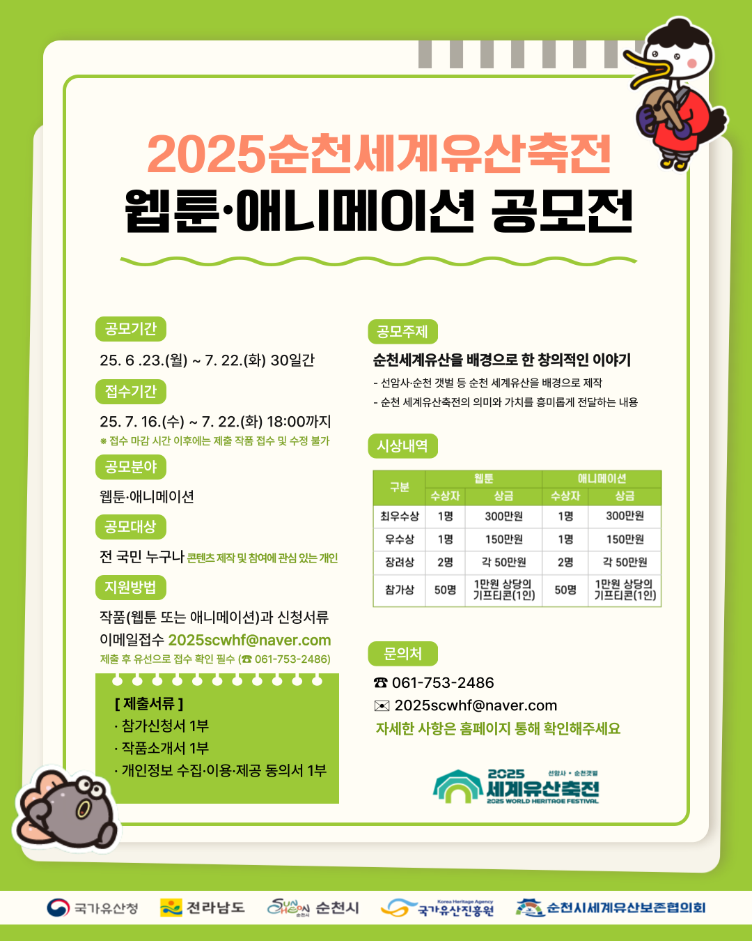 2025순천세계유산축전 웹툰애니메이션 공모전 공모기간 25년 6월 23일 월부터 7월 22일 화 30일간 접수기간 25년 7월 16일 수부터 7월 22일 화 18시까지 접수마감시간 이후에는 제출작품접수 및 수정불가 공모분야 웹툰 애니메이션 공모대상 전 국민누구나 콘텐츠 제작 및 참여에 관심있는 개인 지원방법 작품 웹툰 또는 애니메이션과 신청서류 이메일 접수 2025에스씨더블유에이치에프 골뱅이 네이버 점 케이알 제출 후 유선으로 접수확인 필수 061 753 2486 제출서류 참가신청서 1부 작품소개서 1부 개인정보 수집 이용 제공 동의서 1부 공모주제 순천세계유산을 배경으로 한 창의적인 이야기 선암사 순천갯벌 등 순천 세계유산을 배경으로 제작 순천 세계유산축전의 의미와 가치를 흥미롭게 전달하는 내용 시상내역 구분 웹툰 최우수상 수상자 1명 상금 300만원 우수상 수상자 1명 상금 150만원 장려상 수상자 2명 상금 각 50만원 참가상 수상자 50명 상금 1만원 상당의 기프티콘 1인 애니메이션 최우수상 수상자 1명 상금 300만원 우수상 수상자 1명 150만원 장려상 수상자 2명 각 50만원 참가상 수상자 50명 1만원 상당의 기프티콘 1인 문의처 061 753 2486 2025에스씨더블유에이치에프 골뱅이 네이버 점 컴 자세한 사항은 홈페이지 통해 확인해 주세요 2025세계유산 축잔 선암사 순천갯벌 국가유산청 전라남도 순천시 국가유산진흥원 순천시세계유산보존협의회