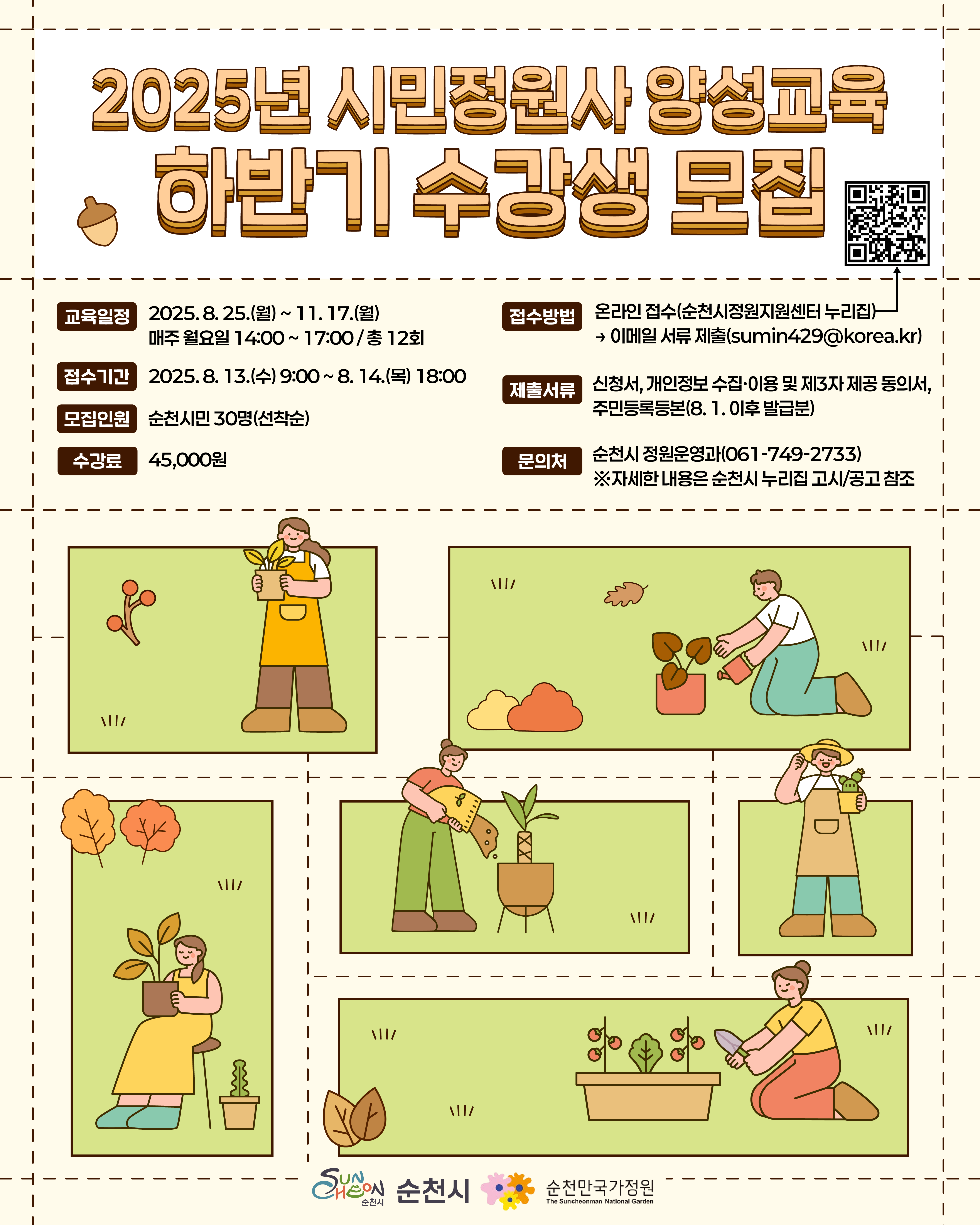 2025년 시민정원사 양성교육 하반기 수강생 모집 교육일정 2025년 8월 25일 월요일부터 11월 17일 월요일까지 매주 월요일 14시부터 17시까지 총 12회 접수기간 2025년 8월 13일 수요일 9시부터 8월 14일 목요일 18시까지 모집인원 순천시민 30명 선착순 수강료 4만5천 원 접수방법 순천시 정원지원센터 누리집 온라인 접수 후 이메일 서류 제출 순천시정원지원센터 누리집 바로가기 큐알코드 제출서류 신청서 개인정보 수집 이용 및 제3자 제공 동의서 8월 1일 이후 발급한 주민등록등본 문의처 순천시 정원운영과 061 749 2733 자세한 내용은 순천시 누리집 고시공고 게시판 참고