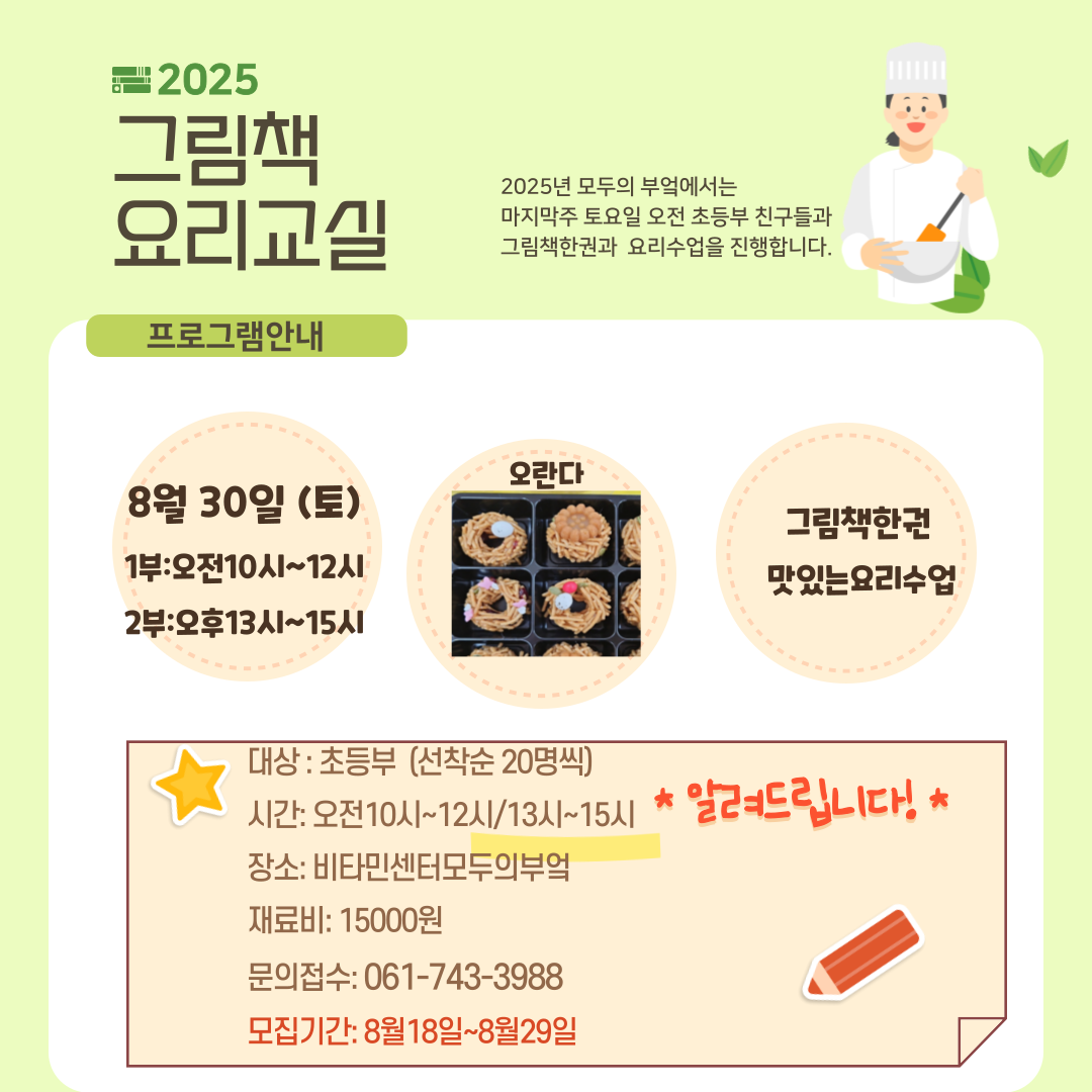 2025 그림책 요리교실2025년 모두의 부엌에서는 마지막주 토요일 오전 초등부 친구들과 그림책한권과 요리수업을 진행합니다8월 30일 토요일 1부는 오전 열시부터 정오까지 2부는 오후 13시부터 15시까지오란다 만들기 그림책한권, 맛있는 요리수업대상 초등부 선착순20명 시간 1부 오전 10시부터 12시까지 2부 오후 13시부터 15시까지 장소 비타민센터모두의부엌 재료비 15000원 문의 061 743 3988 모집기간 8월18일부터 8월29일까지