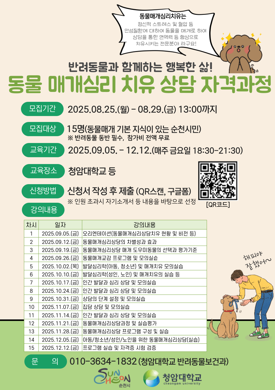동물 매개심리 2025년 8월 25일부터 8월 29일 13시까지 동물 매개심리 상담 자격과정 학습자를 모집합니다. 모집대상은 동물매개 기본지식이 있는 순천시민 15명 으로 반려동물 동반필수입니다. 교육기간은 2025년 9월 5일부터 12월 12일 까지로 매주 금요일 18시 30분부터 21시 30분까지고, 장소는 청암대학교 등에서 진행될 예정입니다. 신청방법은 포스터 QR코드 스캔하여 신청서를 제출하시면 됩니다.인원초과시자기소개 등 내용을 바탕으로 선정됩니다. 강의내용 1차시 9월 05일  오리엔테이션 2차시 9월 12일 동물 매개 심리상담의 차별성효과 3차시 9월 19일  동물매개심리 상담 매개 도우미 동물의 선택과 평가기준 4차시 9월 26일 동물매개교감 프로그램 및 모의 실습 5차시 10월 02일 아동 청소년 발달 심리학 및 매개치유 모의 실습 6차시 10월 10일 노인 성인 발달 심리학 및 매개치유의 실습 등 7차시 10월 16일 인간발달과 심리 상담 및 모의 실습 8차시 10월 24일 인간발달과 심리 상담 및 모의 실습 9차시 10월 31일 상담의 단계 설정 및 모의실습 10차시 11월 07일 집단 상담 및 모의실습 11차시 11월 14일 인간발달과 심리 상담 및 모의실습 12차시 11월 21일 동물매개 심리상담과정 및 실습 평가 13차시  11월 28일 동물 매개 심리상담프로그램 구성 및 실습 14차시 12월 05일 아동 청소년 성인 노인을 위한 동물 매개 심리상담 (실습) 15차시 12월 12일 프로그램 실습 및 자격증 시험 검증 문의사항은 010-3634-1832 청암대학교 반려동물보건과로 연락하시면 됩니다.
