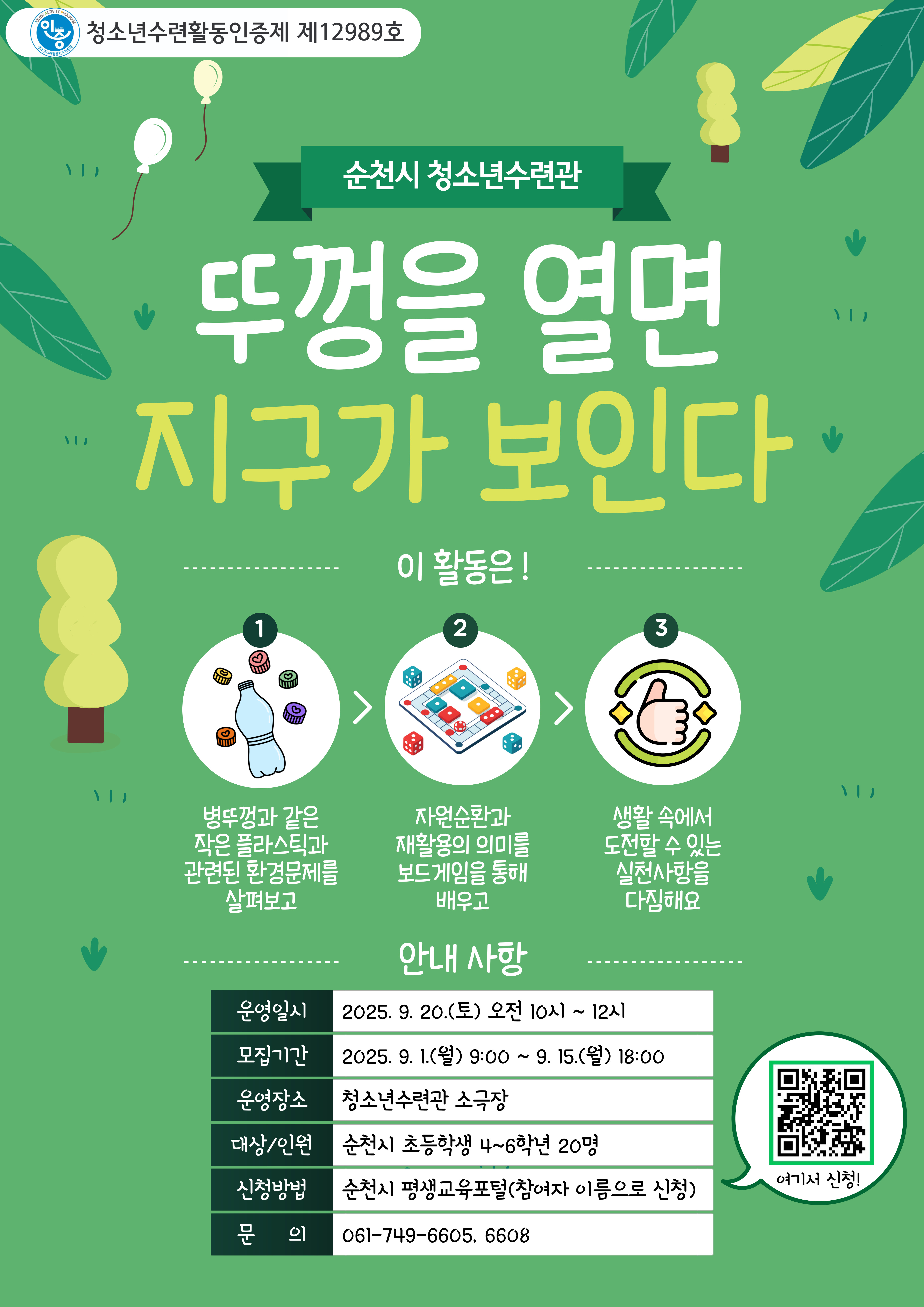 순천시청소년수련관 환경분야 청소년수련활동인증제 프로그램 진행 활동명 뚜껑을 열면 지구가 보인다 운영 대상은 순천시 초등학생 4학년부터 6학년 20명2025년 9월 20일 토요일 오전 10시부터 12시까지 장소 순천시청소년수련관 지하 소극장 신청 순천시평생교육포털 큐알코트 접속 신청기간 9월1일 오전9시부터 선착순 마감 문의 061 749 6608 환경프로그램 새활용과 자원순환에 대한 교육 및 환경보드게임