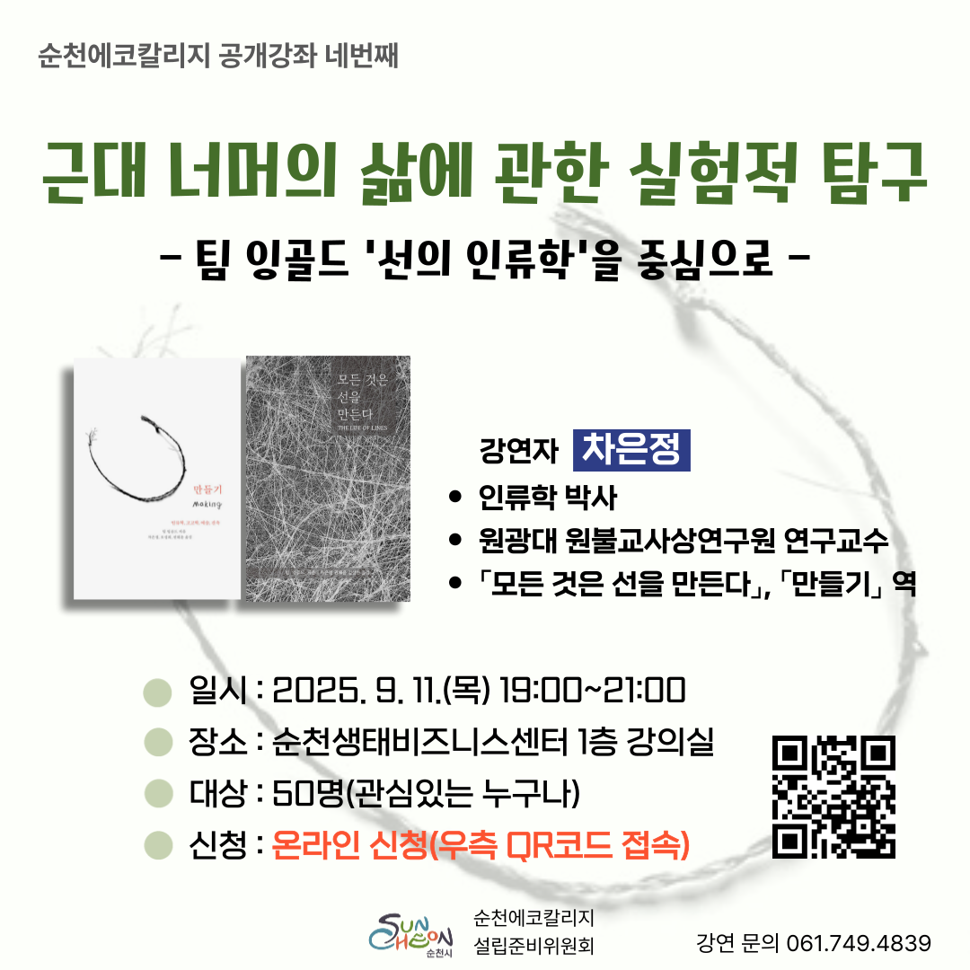 순천에코칼리지 공개강좌 네번째 주제 근대 너머의 삶에 관한 실험적 탐구 팀 잉골드 선의 인류학을 중심으로 강연자 차은정 인류학 박사 대상 50명 관심있는 누구나 순천에코칼리지 학생 포함 일시 2025년 9월 11일 목요일 19시부터 21시까지 장소 순천생테비즈니스센터 1층 강의실 신청방법 온라인신청 큐알코드 접속 문의 061 749 4839 주최 순천시 및 순천에코칼리지설립준비위원회 차은정 박사 원광대 원불교사상연구원연구교수 저서 및 번역 모든 것을 선을 만든다 만들기 외 다수 많은 관심과 참여 바랍니다.