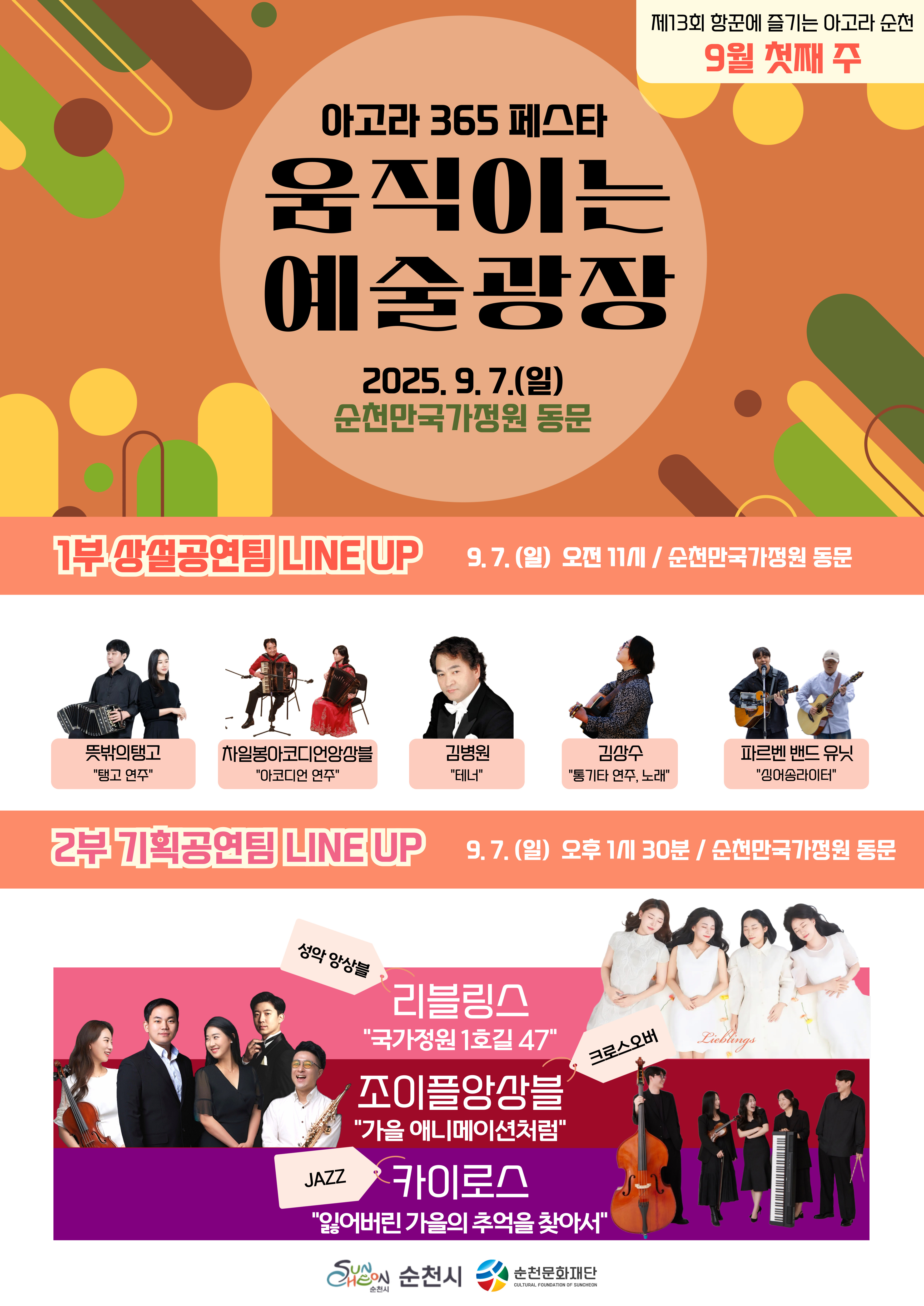 제13회 항꾼에 즐기는 아고라 순천 9월 첫째주
아고라365페스타 움직이는 예술광장 2025년 9월 7일 일요일 순천만국가정원 동문
1부 상설공연팀 LINE UP 9월 7일 일요일 오전11시 순천만국가정원 동문
뜻밖의탱고 탱고연주, 차일봉아코디언앙상블 아코디언 연주, 김병원 테너, 김상수 통기타 연주노래, 파르벤 밴드 유닛 싱어송라이터
2부 기획공연팀 LINE UP 9월 7일 일요일 오후 1시30분 순천만국가정원 동문
리블링스 성악 앙상블 국가정원 1호길 47, 조이플앙상블 크로스오버 가을 애니메이션처럼, 카이로스 JAZZ 잃어버린 강르의 추억을 찾아서