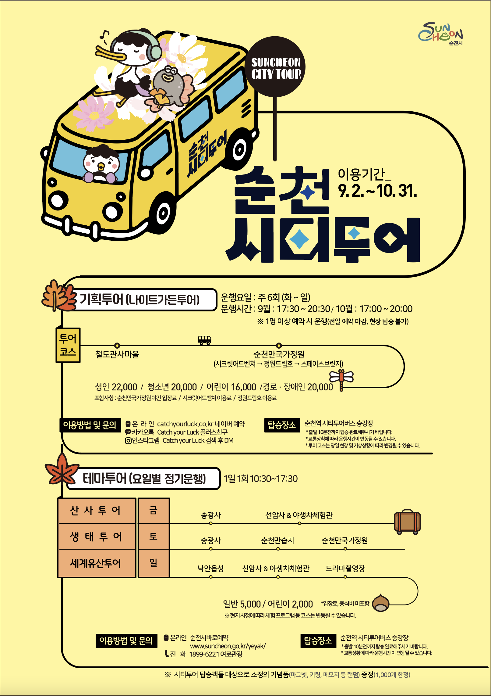 순천시티투어 나이트가든투어 운행요일 주6일 월요일 운휴 전일예약마감 현장탑승불가 운행시간 9월 17시 30분부터 20시 30분까지 10월 17시부터 20시까지 투어코스 철도관사마을 순천만국가정원 국가정원 내 시크릿어드벤처 및 정원드림호 탑승 이용요금 성인 이만이천원 청소년 이만원 어린이 일만육천원 경로 및 장애인 이만원 순천만국가정원 야간 입장료 시크릿어드벤처 정원드림호 이용료 포함 이용방법 및 문의 캐치유어럭 네이버예약 카카오톡 플러스친구 인스타그램 탑승장소 순천역 시티투어버스 승강장 출발시간 10분전까지 탑승 운행시간 및 투어코스는 상황에 따라 변경될 수 있음테마투어 운행요일 주3일 금요일 토요일 일요일 운행시간 10시 30분부터 17시 30분까지 금요일 산사투어 송광사 선암사 및 야생차체험관 토요일 생태투어 송광사 순천만습지 순천만국가정원 일요일 세계유산투어 낙안읍성 선암사 및 야생차체험관 드라마촬영장 이용요금 일반 오천원 어린이 이천원 입장료 중식비 미포함 이용방법 및 문의 온라인 순천시바로예약홈페이지 유선전화 1899 6221 여로관광 탑승장소 순천역 시티투어 버스 승강장 출발 10분전까지 탑승 상황에 따라 운행시간이 변동될 수 있음 9월부터 시티투어 탑승객 선착순 1000명 대상으로 기념품 증정 문의 061 749 5872