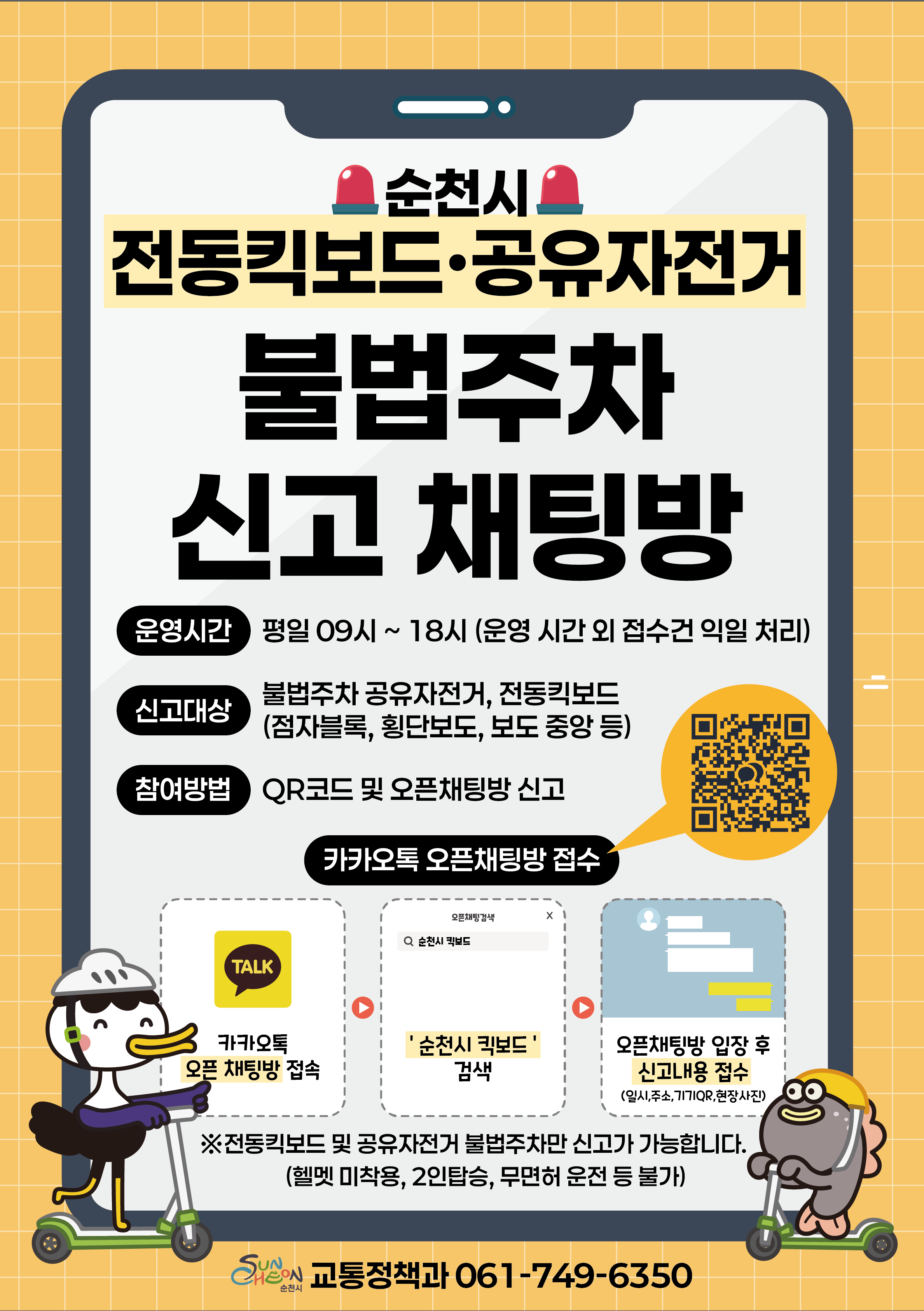 순천시 전동킥보드 공유자전거 불법주차 신고 채팅방 운영시간 평일 9시부터 18시까지 운영시간 외 접수건 익일 처리 신고대상 불법주차된 전동킥보드 공유자전거 점자블럭 횡단보도 보도중앙 등 참여방법QR코드 및 카카오톡에서 순천시 전동킥보드 검색 신고방법 채팅방 접속 후 일시 주소 기기QR 현장사진 업로드 전동킥보드 및 공유자전거만 신고 가능 헬멧 미착용 2인승탑승 무면허 운전등 불가 문희사항 061 749 6350