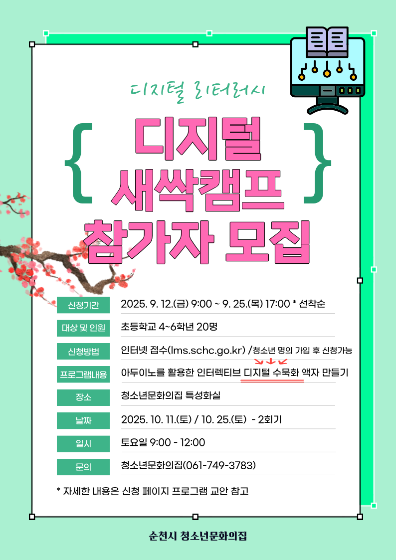 청소년문화의집 주관 디지털 리터러시 디지털 새싹캠프 참가자 모집 나의 마음을 전하는 움직이는 디지털 수묵화 참여 청소년 모집 운영기간 2025년 10월 11일과 10월 25일 토요일 9시부터 12시까지 총 2번 운영 신청기간 2025년 9월 12일 금요일 9시부터 9월 25일 목요일 오후 5시까지 대상 관내 초등학교 4학년에서 6학년 20명 신청방법 인터넷 선착순 신청 청소년 명의 가입 후 신청 가능 순천시평생교육포털 운영내용 아두이노를 활용한 인터렉티브 디지털 수묵화 액자 만들기 장소 청소년 문화의 집 특성화실 문의 순천시 청소년문화의집 061 749 3783