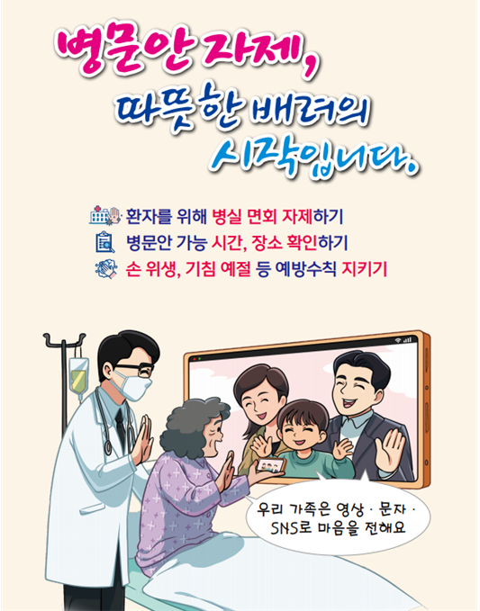 병문안 자제, 따뜻한 배려의 시작입니다.
환자를 위해 병실 면회 자제하기
병문안 기능 시간, 장소 확인하기
손위생, 기침예절 등 예방수칙 지키기
우리가족은 영상, 문자, sns로 마음을 전해요