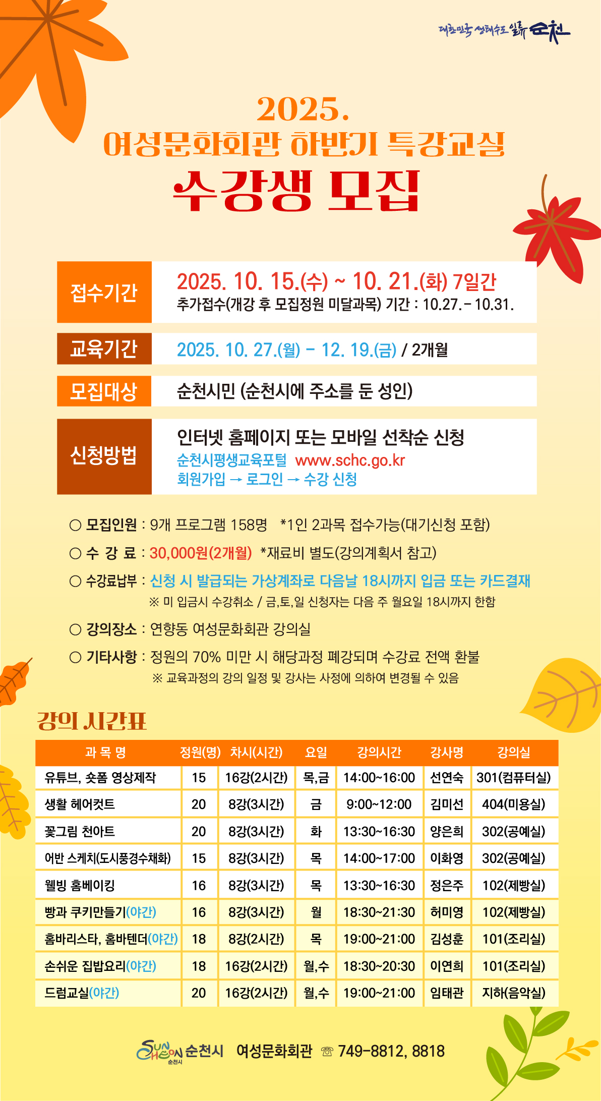 2025 여성문화회관 하반기 특강교실 수강생 모집 접수기간 금년도 10월 15일 수요일부터 21일 화요일까지 7일간 추가접수 개강 후 정원 미달 과목의 경우 10월 27일 부터 31일까지 예정 교육기간 2025년 10월 27일 월요일 부터 12월 19일 금요일까지 도합 2개월 모집대상은 순천시에 주소를 둔 성인 순천시민 신청방법 인터넷 홈페이지 또는 모바일 선착순 신청 순천시 평생교육 포털 회원가입 후 로그인 및 수강신청 모집 인원 9개 프로그램 158명 1인 2과목 접수가능 대기 신청 포함임 수강료는 삼만우너 2개월 도합임 재료비는 별도 강의계획서 상 참고 요망 수강료 납부 방법은 신청시 발급 되는 가상계좌로 다음날 오후 여섯시까지 입금 혹은 카드결재를 해야 함 미 입금시 수강취소 금 토 일 신청자는 다음주 월요일 오후 여섯시까지 한함 강의장소는 연향동 여성 문화회관 강의실 기타사항 정원의 70 퍼센트 미만 시 해당과정 폐강되면 수강료 전액 환불 교육과정의 강의 일정 및 강사는 사정에 의하여 변경될 수 있음 강의 시간표 유튜브 숏폼 영상제작 정워 15명 16개강 2시간씩 목 금요일 오후 두시 부터 네시 선연숙 강사 301호실 생활헤어컷트 20명 모집 8개 강의 3시간씩 금요일 오전아홉시 부터 정오까지 김미선 강사 404호실 꽃그림 천아트 20명 8개강 3시간 화요일 오후 한시 반 부터 네시 반까지 양은희 강사 302 공예실 어반 스케치 도시 풍경 수채화 크랠스 15명모집 8개강의 3시간 목요일 오후 두시부터 다섯시까지 이화영강사 302호 공예실 웰빙 홈베이킹 16명 8개 강의 각 3시간 목요일 오후 한시반부터 네시 반 정은주 102호실 빵과 쿠키 만들기 야간 16명 모집 8개 강의 3시간 월요일 오후 여섯시 부터 아홉시 반까지 허미영 강사 102 제빵실 홈바리스타 홈바텐더 18명 모집 8강 2시간 목요일 오후 일곱시 부터 아홉시 김성훈 강사 101호 손쉬운 집밥요리 야간 18명 모집 16강 각 두시간 월요일 수요일 오후 여섯시 반 부터 여덟시 반까지 이연희 강사 101 조리실 드럼교실 20명 모집 16개강의 2시간씩 월요일 수요일 오후 일곱시 부터 아홉시까지 임태관 강사 지하음악실