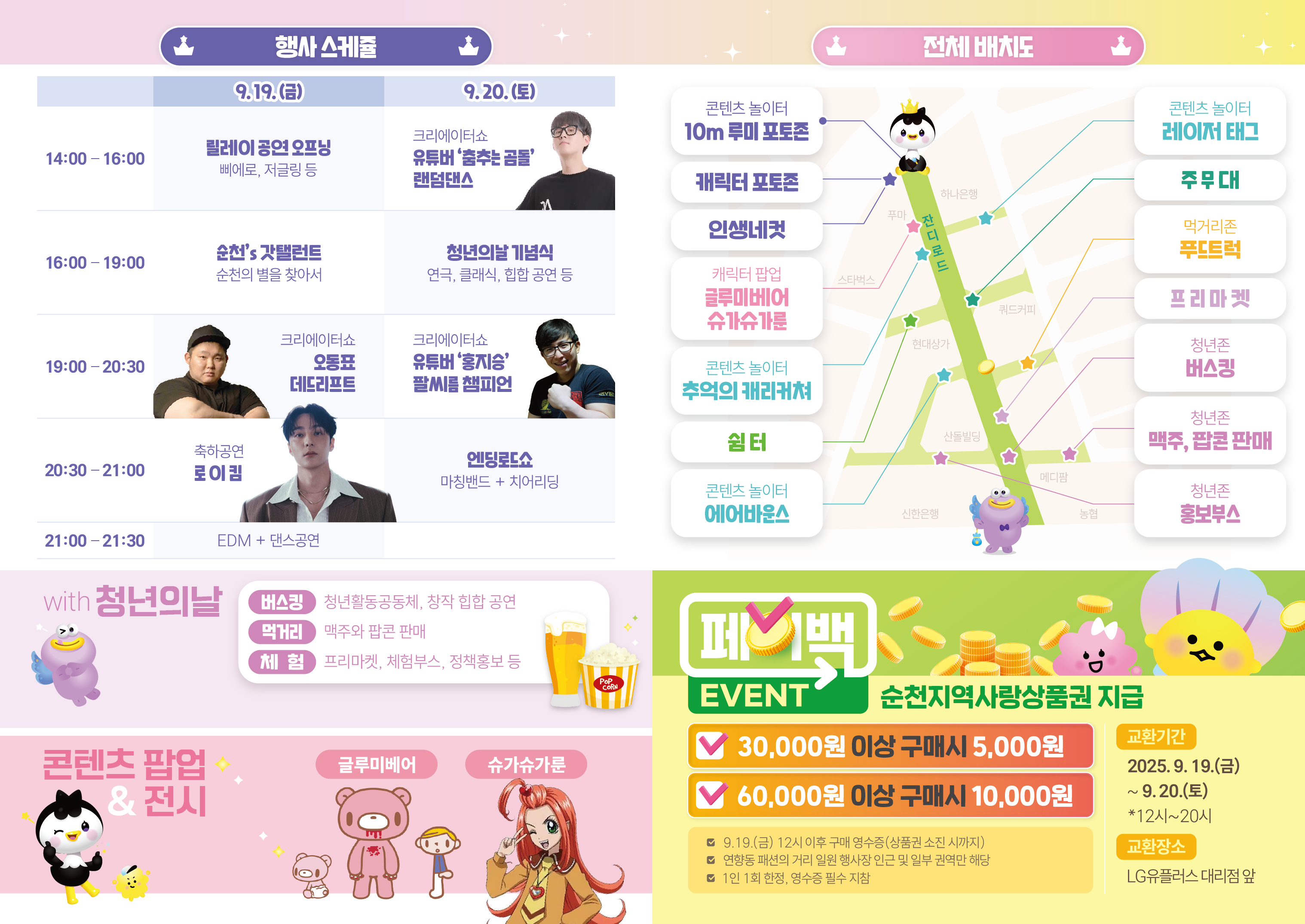 행사스케줄 19일 금요일 오후두시부터 네시 릴레이 공연 오피닝 삐에로 저글링등 네시부터 일곱시  순천스 갓탈렌트 순천의 별을 찾아서 19시부터 20시반까지 크리에이터쇼 오동표 데드리프트 20시 30분 부터 아홉시 축하공연 로이킴 21시부터 21시반까지 edm과 댄스공연 9월 20일 토요일 오후 두시부터 오후 네시 크리에이터쇼 유튜버 춤추는 곰돌 랜덤댄스 오후 네시 까지 일곱시까지 청년의 날 기념식 연극 클래식 힙합공연등 오후 일곱시부터 여덟시 반 크리에이터쇼 유튜버 홍지승 팔씨름 챔피언 오후 여덟시 반부터 아홉시 엔딩로드쇼 마칭밴드와 치어리딩 with 청년의 날 버스킹 청년활동공동체 창작 힙합공연 먹거리 맥주와 팝콘 판매 체험 프리마켓 체험부스 정책홍보 등 콘텐츠 팝업 및 전시 글루미베어 슈가슈가룬 전체 배치도 콘텐츠 놀이터 10미터 루미 포토존 캐릭터 포토존 인생네컷 캐릭터 팝업 글루미베어 슈가슈가루누 콘텐츠 놀이터 레이저 태그 콘텐츠 놀이터 추억의 캐리커쳐 주무대 쉼터 코텐츠 놀이터 에어바운스 먹거리존 푸드트럭 프리마켓 청년존 버스킹 맥주 팝톤 판매 홍보 부스
페이백 이벤트 순천지역사랑상품권지금 삼만원이상 오천원 육만원이상 구매시 만원 교환기간 25년 9월 19일 금요일 9월 20일 토요일 12시부터 오후 여덟시까지 교환장소 엘지 유플러스 대리점 앞 금요일 12시 이후 구매 영수증에 한하여 상품권소진시까지 패션의 거리 일원 행사장 인근 및 일부권역만 해당 1인 1회 영수증필수지참
