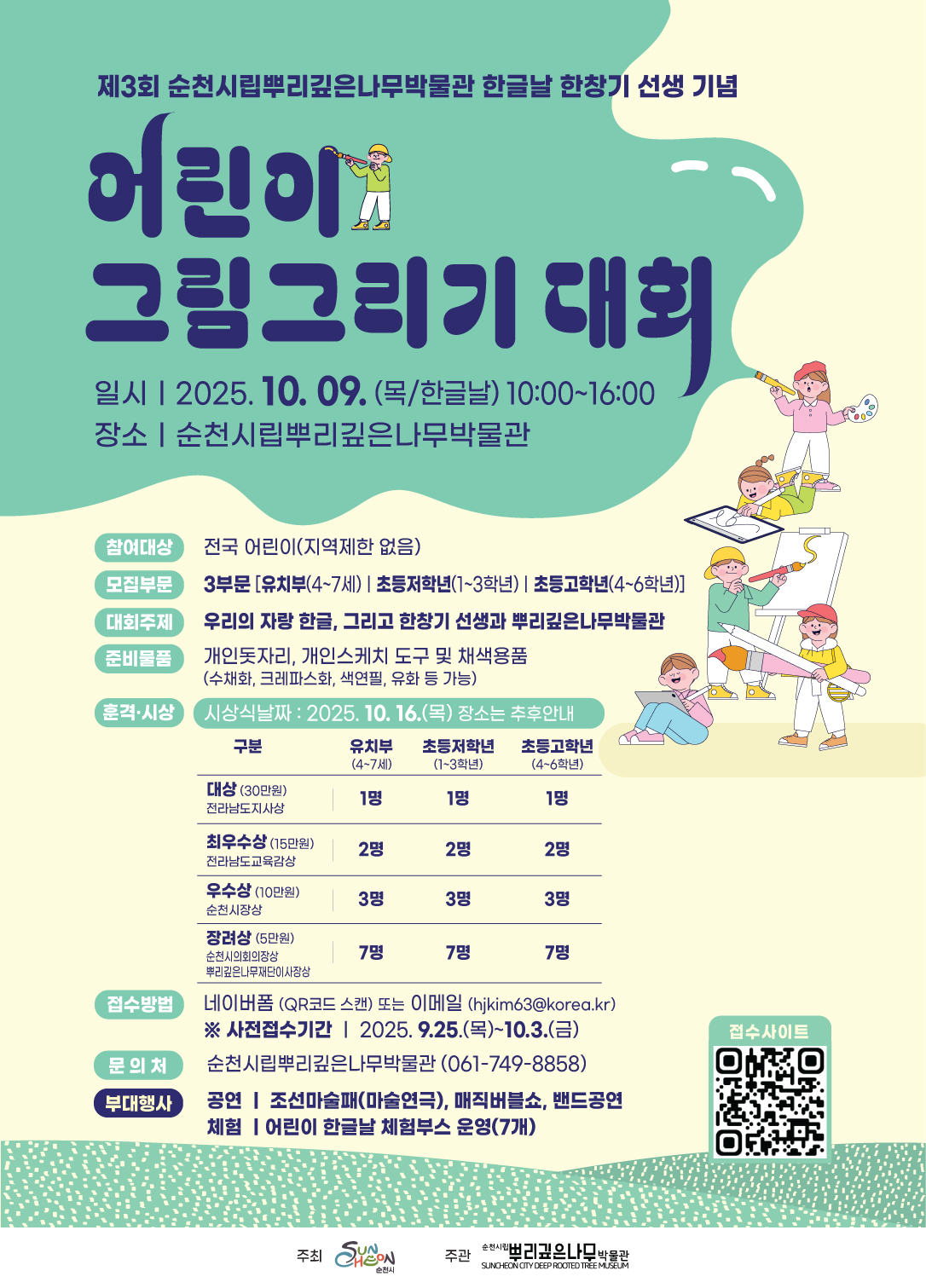 제3회 순천시립뿌리깊은나무박물관 한글날 한창기 선생 기념 어린이 그림그리기 대회 일시 2025년 10월 9일 목요일 한글날 10시부터 16시까지 장소 순천시립뿌리깊은나무박물관 참여대상 전국 어린이 지역제한없음 모집부문 3부문 유치부 4부터 7세 초등저학년 1학년부터 3학년 초등고학년 4학년부터 6학년 대회주제 우리의 자랑 한글 그리고 한창기 선생과 뿌리깊은나무박물관 준비물품 개인돗자리 개인스케치도구 및 채색용품 수채화 크레파스화 색연필 유화 등 가능 훈격시상 시상방법은 추후안내 구분 대상 30만원 전라남도지사상 유치부 4세부터 7세 1명 초등저학년 1학년부터 3학년 1명 초등고학년 4학년부터 6학년 1명 구분 최우수상 15만원 전라남도교육감상 유치부 4세부터 7세 2명 초등저학년 1학년부터 3학년 2명 초등고학년 4학년부터 6학년 2명 구분 우수상 10만원 순천시장상 유치부 4세부터 7세 3명 초등저학년 1학년부터 3학년 3명 초등고학년 4학년부터 6학년 3명 구분 장려상 5만원 뿌리깊은나무재단이사장상 유치부 4세부터 7세 7명 순천시의회의장상초등저학년 1학년부터 3학년 7명 초등고학년 4학년부터 6학년 7명 접수방법 네이버폼 QR코드 스캔 또는 이메일 접수 사전접수기간 2025년 9월 25일 목요일부터 10월 3일 금요일 문의처 순천시립뿌리깊은나무박물관 0617498858 부대행사 공연 조선마술패 마술연극 매직버블쇼 밴드공연 체험 어린이 한글날 체험부서 운영 7개 접수사이트 QR코드 접속