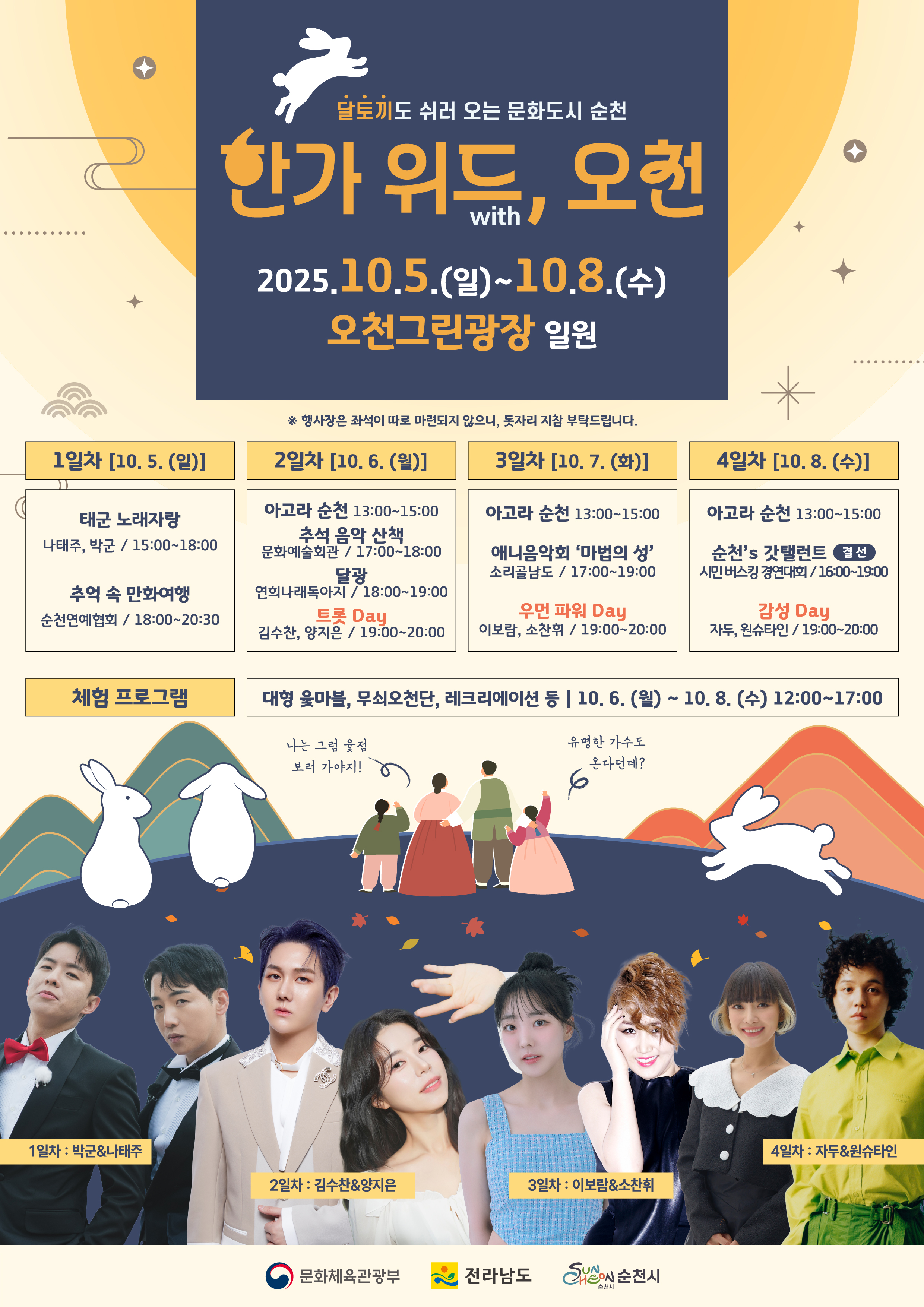 달토끼도 쉬러 오는 문화도시 순천 한가 위드, 오천 일시 2025년 10월 5일 일요일부터 10월 8일 수요일까지 장소 오천그린광장 일원 행사장은 좌석이 따로 마련되지 않으니 돗자리 지참 부탁드립니다 추석 공연 문화예술단체 공연 1일차 10월 5일 일요일 태군 노래 자랑 나태주 박군 오후 세시부터 여섯시 ㅊ추억의 만화여행 순천 연애협회 오후 여섯시부터 여덟시반 2일차 10월 6일 월요일 아고라 순천 오후 한시부터 세시 추석 음악산책 문화 예술회관 오후 다섯시부터 여섯시 달광 연희나래톡아지 오후 여섯시부터 일곱시 트롯대이 김수천 양지은 오후 일곱시부터 여덟시 삼일차 10월 7일 화요일 아고라 순천 오후 한시부터 세시 애니음악회 마법의 성 소리골남도 오후 다섯시부터 일곱시 우먼 파워 데이 이보람 소찬휘 오후 일곱시부터 여덟시 4일 차 10월 8일 수요일 아고라 순천 오후 한시부터 세시 순천스 갓탈렌트 결선 시민버스킹경연대회 오후 네시부터 일곱시 감성대에 자두 원슈타인 오후 일곱시 부터여덟시 공연 기획 공연 등 테마공연과 전통놀이 대형 윷마블 무쇠오천단 레크레이션 등 체험 프로그램 진행 10월 6일 월요일부터 8일 수요일 정오부터 오후다섯시까지