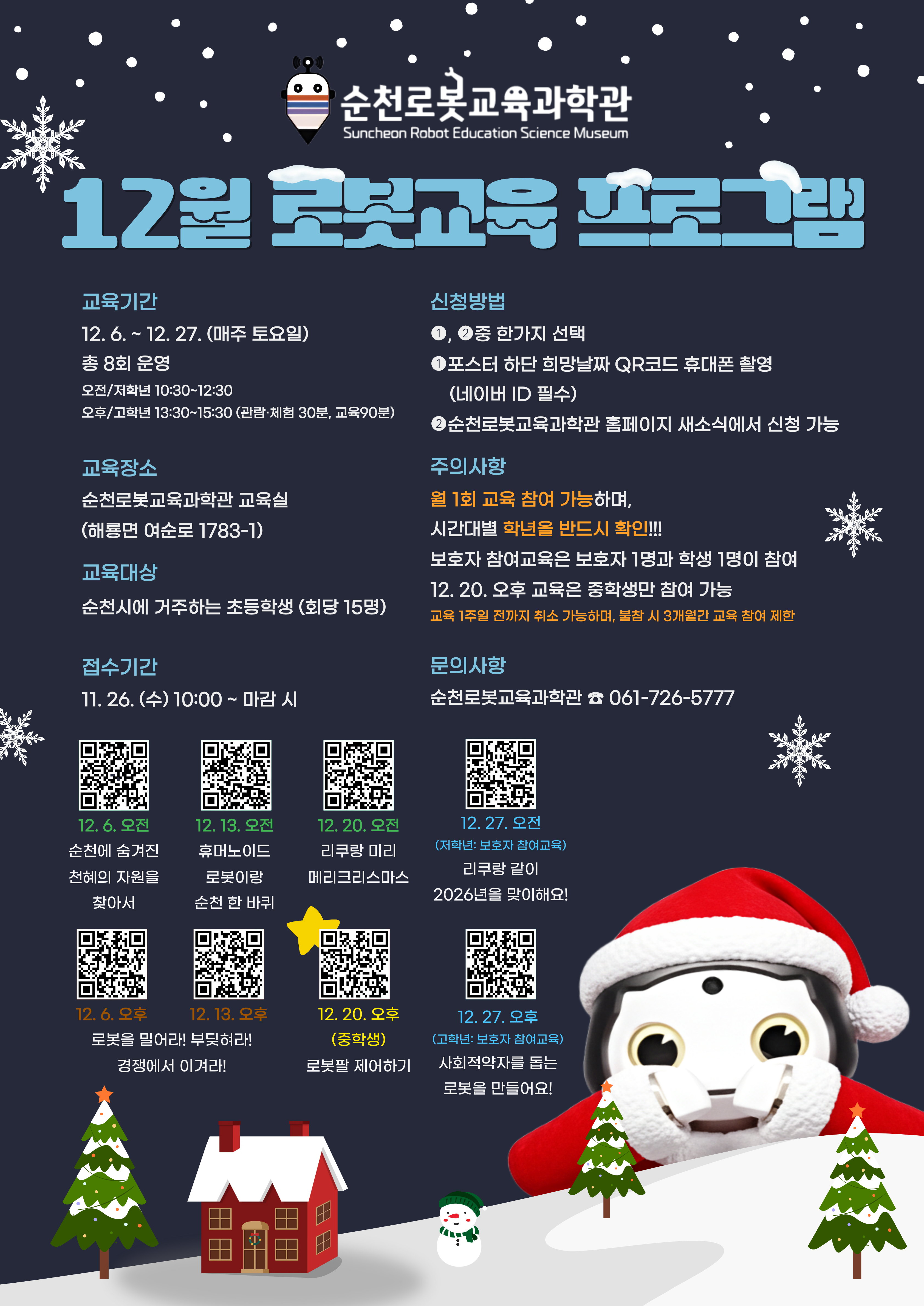 순천로봇교육과학관 12월 교육프로그램 교육기간 12월 6일부터 27일까지 매주 토요일 진행 초등학생 1학년부터 3학년까지는 10시 30분부터 12시 30분까지 4학년부터 6학년까지 그리고 중학생은 13시 30분부터 15시 30분까지 교육진행 교육대상 순천시 거주 초등학생 및 중학생 교육 1회 15명 참여 교육장소 순천로봇교육과학관 교육실 주소 해룡면 여순로 1783 다시 1 교육접수 11월 26일 수요일 10시부터 15명 정원이 차면 자동 접수 종료 교육신청 순천시 거주 학생의 보호자가 2명까지 가능 신청방법 포스터 하단 희망날짜 QR코드 휴대폰 촬영 또는 순천로봇교육과학관 홈페이지 새 소식에서 신청 가능 주의사항 월 1회 교육참여 가능 희망 날짜별 학년을 반드시 확인하여 신청 교육 1주일 전까지 취소할 수 있으며 불참 시 3개월간 교육 참여 제한 궁금한 사항 061 726 5777로 전화 문의