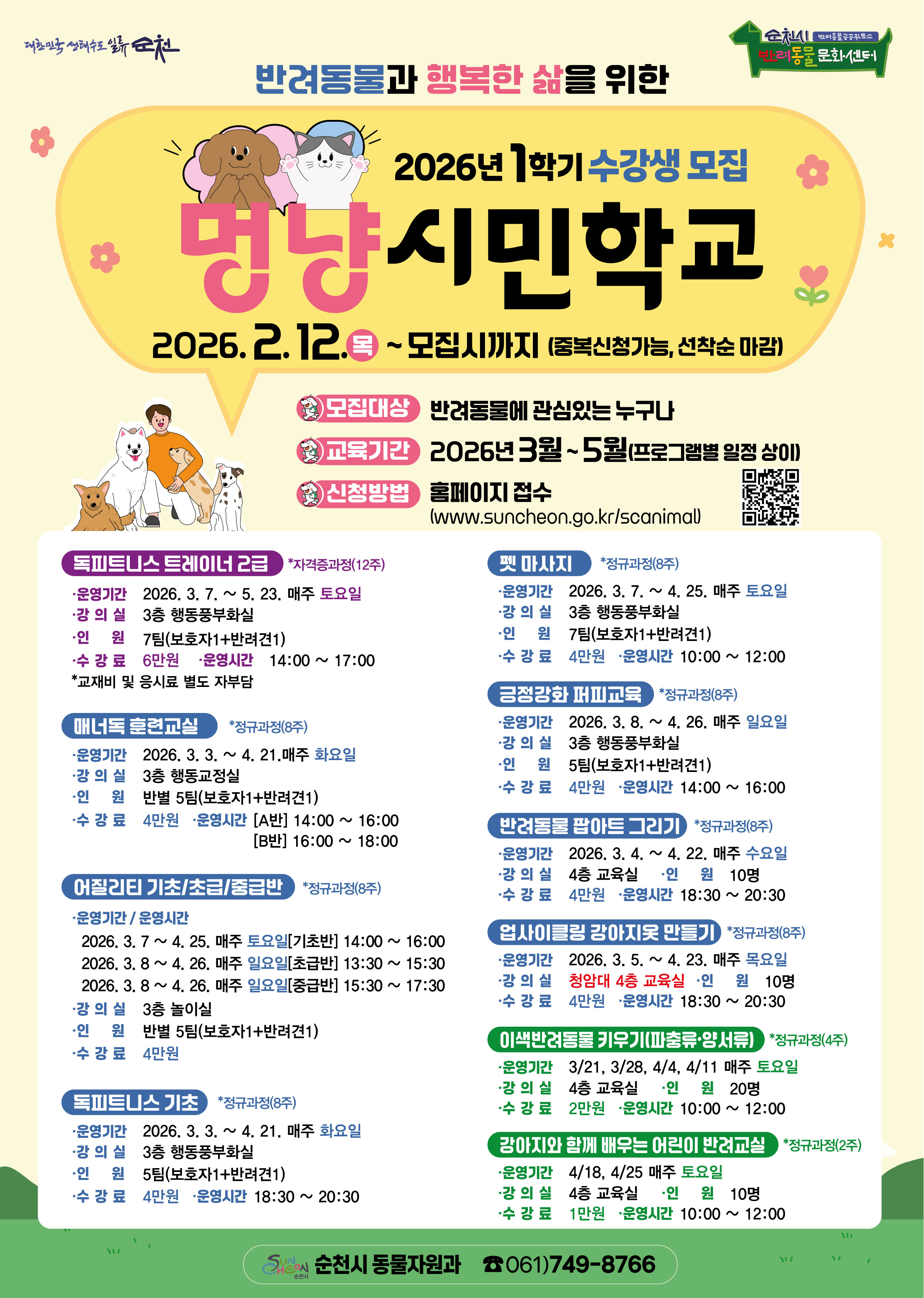 반려동물과 행복한 삶을 위한 2026년 1학기 수강생 모집
멍냥시민학교 2026년 2월 12일 목요일부터 모집시까지 중복신청가능 선착순 마감
모집대상 반려동물에 관심있는 누구나
교육기간 2026년 3월부터 5월까지 프로그램별 일정 상이
신청방법 홈페이지 접수 www.suncheon.go.kr/scanimal
독피트니스트레이너2급 자격증과정 12주
운영기간 2026년 3월 7일부터 5월 23일까지 매주 토요일
강의실 3층 행동풍부화실
인원 7팀 보호자1 반려견1
수강료 6만원 운영시간 14시부터 17시까지 교재비 및 응시료 별도 자부담
매너독훈련교실 정규과정 8주
운영기간 2026년 3월 3일부터 4월 21일까지 매주 화요일
강의실 3층 행동교정실
인원 반별 5팀 보호자1 반려견1
수강료 4만원 운영시간 A반 14시부터 16시까지 B반 16시부터 18시까지
어질리티 기초 초급 중급반 정규과정 8주
운영기간 운영시간
2026년 3월 7일부터 4월 25일까지 매주 토요일 기초반 14시부터 16시까지
2026년 3월 8일부터 4월 26일까지 매주 일요일 초급반 13시 30분부터 15시 30분까지
2026년 3월 8일부터 4월 26일까지 매주 일요일 15시 30분부터 17시 30분까지
강의실 3층 놀이실
인원 반별 5팀 보호자1 반려견1
수강료 4만원
독피트니스 기초 정규과정 8주
운영기간 2026년 3월 3일부터 4월 21일까지 매주 화요일
강의실 3층 행동풍부화실
인원 5팀 보호자1 반려견1
수강료 4만원 운영시간 18시 30분부터 20시 30분까지
펫마사지 정규과정 8주
운영기간 2026년 3월7일부터 4월 25일까지 매주 토요일
강의실 3층 행동풍부화실
인원 7팀 보호자1 반려견1
수강료 4만원 운영시간 10시부터 12시까지
긍정강화 퍼피교육 정규과정 8주
운영기간 2026년 3월 8일부터 4월 26일까지 매주 일요일
강의실 3층 행동풍부화실
인원 5팀 보호자1 반려견1
수강료 4만원 운영시간 14시부터 16시까지
반려동물 팝아트 그리기 정규과정 8주
운영기간 2026년 3월 4일부터 4월 22일까지 매주 수요일
강의실 4층 교육실 인원 10명
수강료 4만원 운영시간 18시 30분부터 20시 30분까지
업사이클링 강아지옷 만들기 정규과정 8주
운영기간 2026년 3월 5일부터 4월 23일까지 매주 목요일
강의실 청암대 4층 교육실 인원 10명 수강료 4만원 운영시간 18시 30분부터 20시 30분까지
이색반려동물 키우기 파충류 양서류 정규과정 4주
운영기간 3월 21일 3월28일4월 4일 4월 11일 매주 토요일
강의실 4층 교육실 인원 20명
수강료 2만원 운영시간 10시부터 12시까지
강아지와 함께 배우는 어린이 반려교실 정규과정 2주
운영기간 4월 18일 4월 25일 매주 토요일
강의실 4층 교육실 인원 10명 수강료 1만원 운영시간 10시부터 12시까지
순천시 동물자원과 전화 061 749 8766