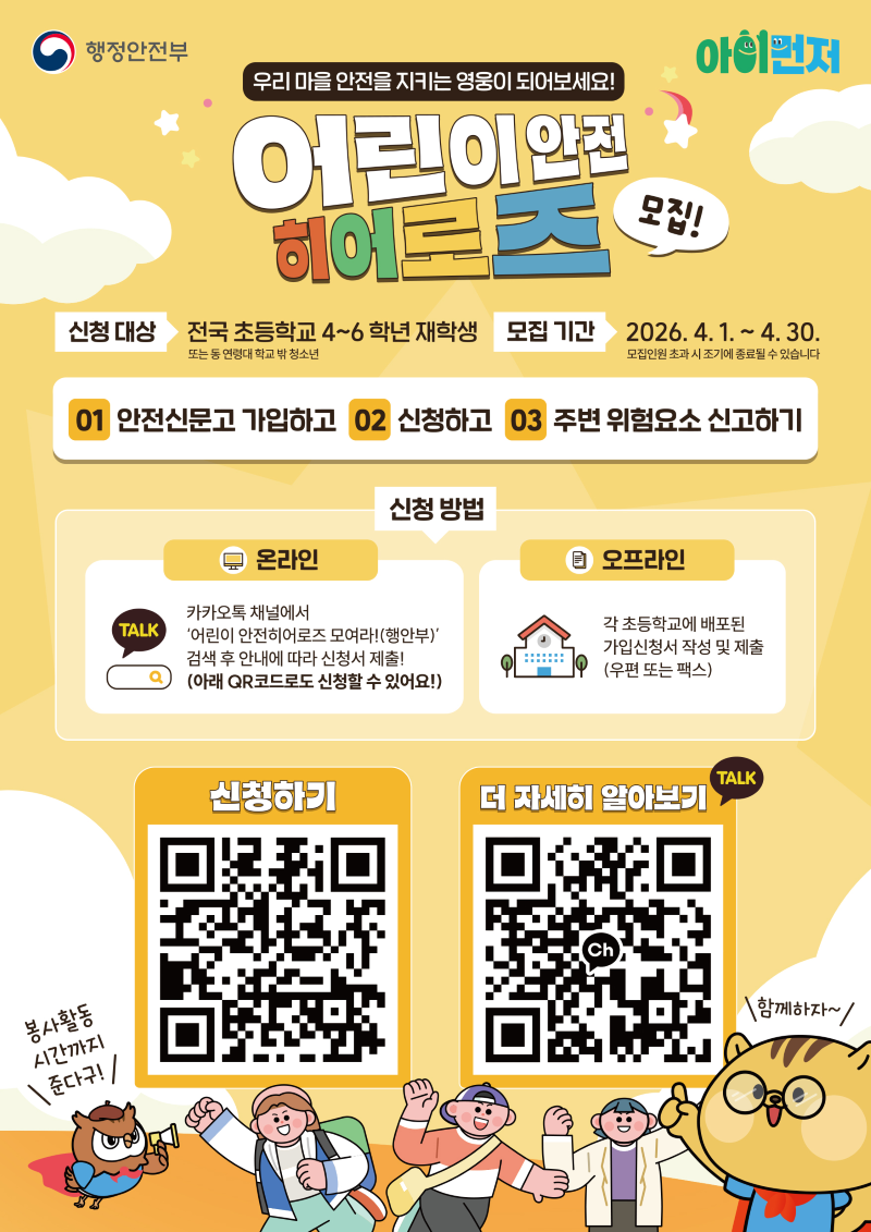 우리 마을 안전을 지키는 영웅이 되어보세요
어린이안전히어로즈 모집
신청대상 전국 초등학교 4~6학년 재학생 또는 동 연령대 학교 밖 청소년
모집기간 2026년 4월 1일부터 4월 30알까지
1 안전신문고 가입하고 2 신청하고 3 주변 위험요소 신고하기
신청방법
온라인 카카오톡 채널에서 