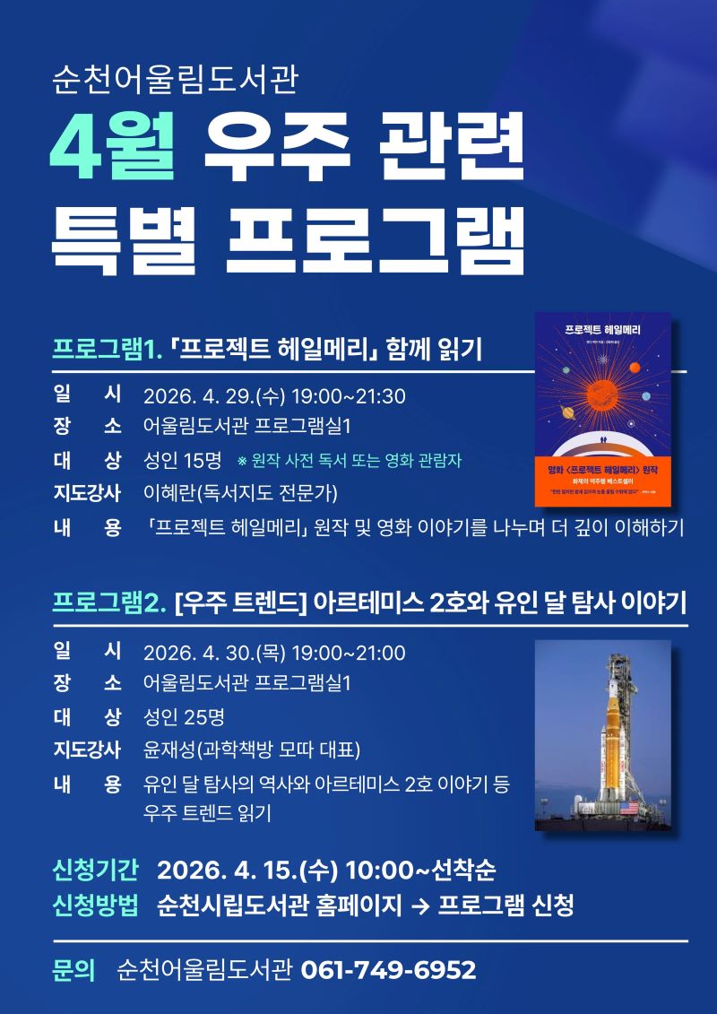 순천어울림도서관 4월 우주 관련 특별 프로그램
프로그램1 프로젝트 헤일메리 함께 읽기 일시 2026년 4월 29일 수요일 19시부터 21시 30분까지 장소 어울림도서관 프로그램실1 대상 성인15명 원작 사전 독서 또는 영화 관람자 지도강사 이혜란독서지도전문가 내용 프로젝트 헤일메리 원작 및 영화이야기를 나누며 더 깊이 이해하기
프로그램2 우주트렌드 아르테미스 2호와 유인 달 탐사 이야기 일시 2026년 4월 30일 목요일 19시부터 21시까지 장소 어울림도서관 프로그램실1 대상 성인 25명 지도강사 윤재성과학책방 모따 대표 내용 유인 달 탐사의 역사와 아르테미스 2호 이야기 등 우주 트렌드 읽기
신청기간 2026년 4월 15일 수요일 10시부터 선착순 신청방법 순천시립도서관 홈페이지에서 프로그램 신청 문의 순천어울림도서관 061 749 6952